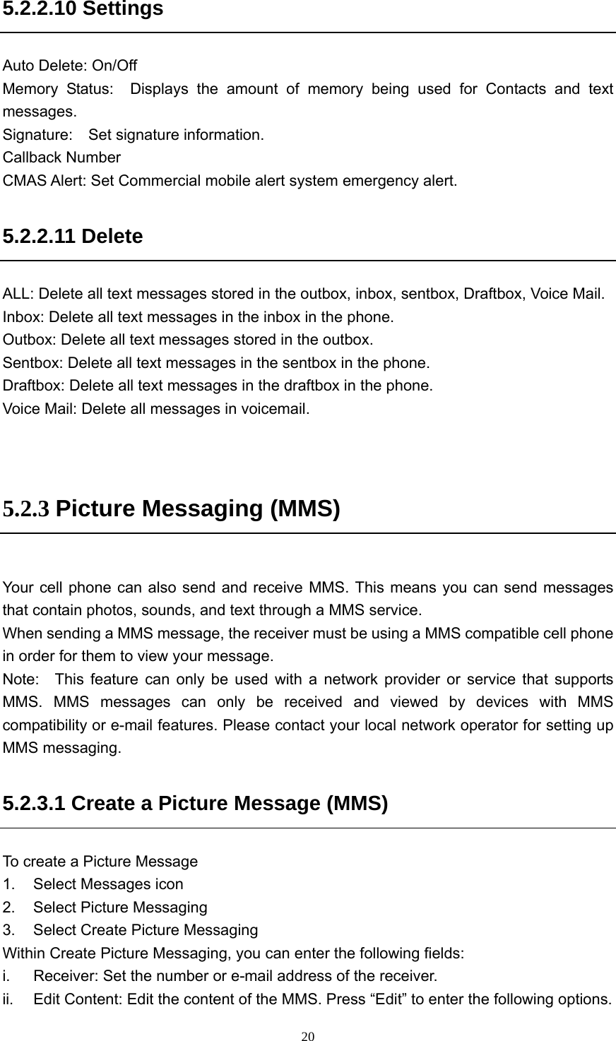  205.2.2.10 Settings Auto Delete: On/Off Memory Status:  Displays the amount of memory being used for Contacts and text messages. Signature:  Set signature information. Callback Number CMAS Alert: Set Commercial mobile alert system emergency alert. 5.2.2.11 Delete   ALL: Delete all text messages stored in the outbox, inbox, sentbox, Draftbox, Voice Mail. Inbox: Delete all text messages in the inbox in the phone. Outbox: Delete all text messages stored in the outbox. Sentbox: Delete all text messages in the sentbox in the phone. Draftbox: Delete all text messages in the draftbox in the phone. Voice Mail: Delete all messages in voicemail.   5.2.3 Picture Messaging (MMS)  Your cell phone can also send and receive MMS. This means you can send messages that contain photos, sounds, and text through a MMS service.   When sending a MMS message, the receiver must be using a MMS compatible cell phone in order for them to view your message.   Note:  This feature can only be used with a network provider or service that supports MMS. MMS messages can only be received and viewed by devices with MMS compatibility or e-mail features. Please contact your local network operator for setting up MMS messaging.   5.2.3.1 Create a Picture Message (MMS)   To create a Picture Message 1.  Select Messages icon 2.  Select Picture Messaging 3.  Select Create Picture Messaging Within Create Picture Messaging, you can enter the following fields: i.  Receiver: Set the number or e-mail address of the receiver.   ii.  Edit Content: Edit the content of the MMS. Press “Edit” to enter the following options. 