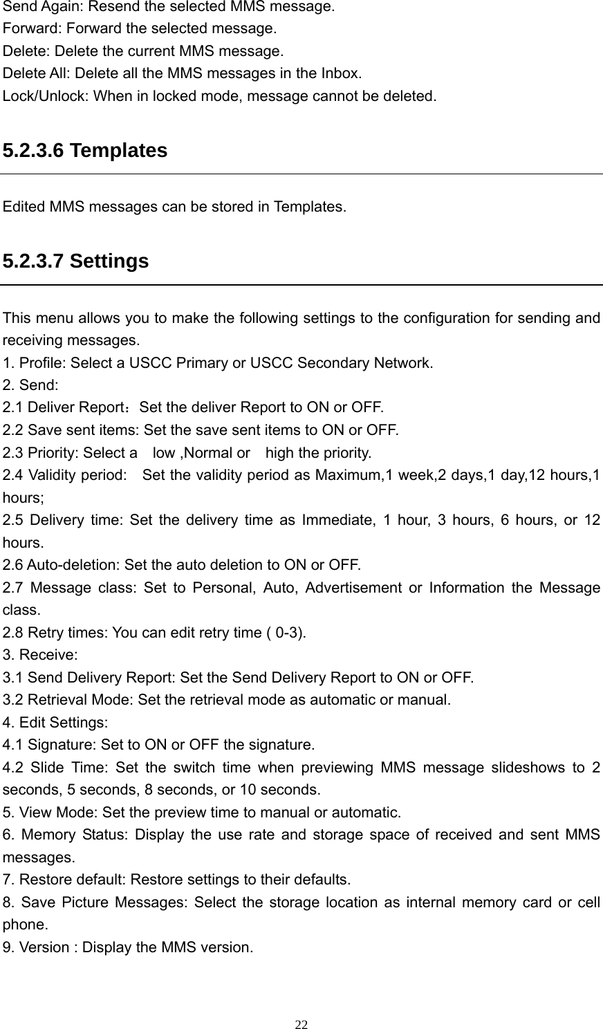  22Send Again: Resend the selected MMS message. Forward: Forward the selected message.   Delete: Delete the current MMS message. Delete All: Delete all the MMS messages in the Inbox.   Lock/Unlock: When in locked mode, message cannot be deleted. 5.2.3.6 Templates Edited MMS messages can be stored in Templates. 5.2.3.7 Settings This menu allows you to make the following settings to the configuration for sending and receiving messages.   1. Profile: Select a USCC Primary or USCC Secondary Network. 2. Send:   2.1 Deliver Report：Set the deliver Report to ON or OFF. 2.2 Save sent items: Set the save sent items to ON or OFF.   2.3 Priority: Select a    low ,Normal or    high the priority. 2.4 Validity period:    Set the validity period as Maximum,1 week,2 days,1 day,12 hours,1 hours; 2.5 Delivery time: Set the delivery time as Immediate, 1 hour, 3 hours, 6 hours, or 12 hours.  2.6 Auto-deletion: Set the auto deletion to ON or OFF. 2.7 Message class: Set to Personal, Auto, Advertisement or Information the Message class. 2.8 Retry times: You can edit retry time ( 0-3). 3. Receive:   3.1 Send Delivery Report: Set the Send Delivery Report to ON or OFF. 3.2 Retrieval Mode: Set the retrieval mode as automatic or manual. 4. Edit Settings: 4.1 Signature: Set to ON or OFF the signature.   4.2 Slide Time: Set the switch time when previewing MMS message slideshows to 2 seconds, 5 seconds, 8 seconds, or 10 seconds. 5. View Mode: Set the preview time to manual or automatic.   6. Memory Status: Display the use rate and storage space of received and sent MMS messages. 7. Restore default: Restore settings to their defaults. 8. Save Picture Messages: Select the storage location as internal memory card or cell phone.  9. Version : Display the MMS version.  