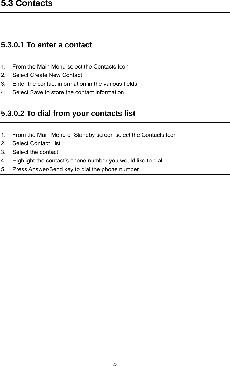  23  5.3 Contacts  5.3.0.1 To enter a contact 1.  From the Main Menu select the Contacts Icon 2.  Select Create New Contact 3.  Enter the contact information in the various fields 4.  Select Save to store the contact information 5.3.0.2 To dial from your contacts list 1.  From the Main Menu or Standby screen select the Contacts Icon 2.  Select Contact List 3. Select the contact 4.  Highlight the contact’s phone number you would like to dial 5.  Press Answer/Send key to dial the phone number  