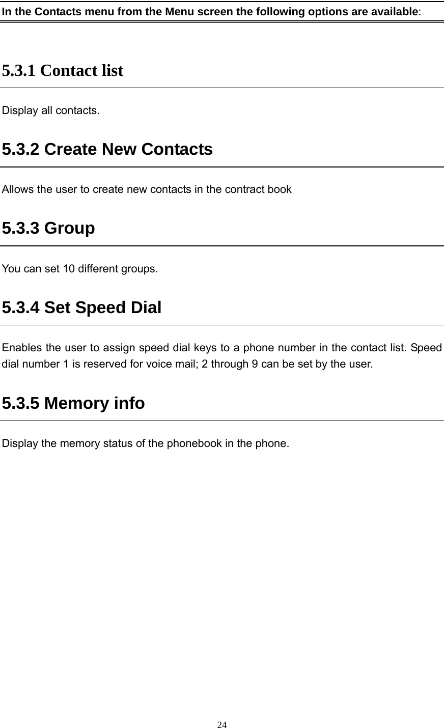  24  In the Contacts menu from the Menu screen the following options are available:  5.3.1 Contact list Display all contacts. 5.3.2 Create New Contacts Allows the user to create new contacts in the contract book 5.3.3 Group You can set 10 different groups. 5.3.4 Set Speed Dial Enables the user to assign speed dial keys to a phone number in the contact list. Speed dial number 1 is reserved for voice mail; 2 through 9 can be set by the user. 5.3.5 Memory info Display the memory status of the phonebook in the phone.     