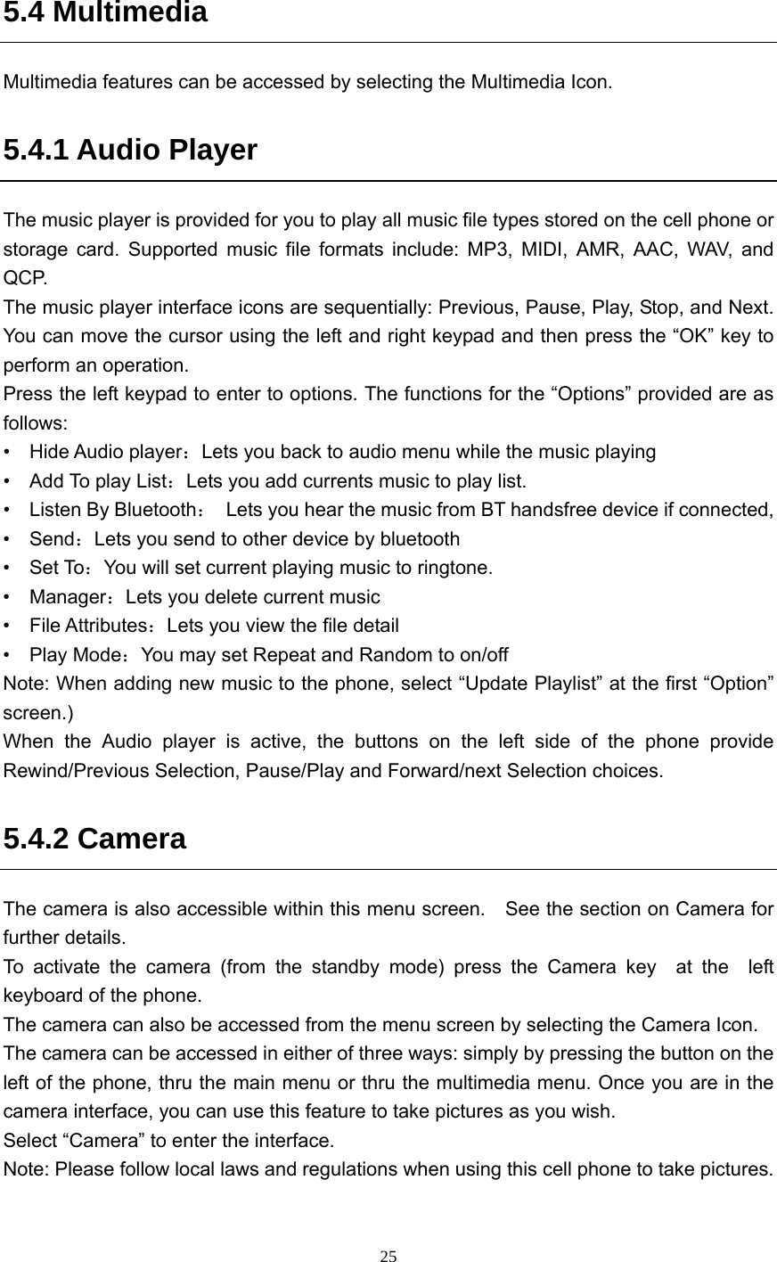  25 5.4 Multimedia Multimedia features can be accessed by selecting the Multimedia Icon. 5.4.1 Audio Player   The music player is provided for you to play all music file types stored on the cell phone or storage card. Supported music file formats include: MP3, MIDI, AMR, AAC, WAV, and QCP.  The music player interface icons are sequentially: Previous, Pause, Play, Stop, and Next. You can move the cursor using the left and right keypad and then press the “OK” key to perform an operation.   Press the left keypad to enter to options. The functions for the “Options” provided are as follows: •  Hide Audio player：Lets you back to audio menu while the music playing   •  Add To play List：Lets you add currents music to play list. •  Listen By Bluetooth：  Lets you hear the music from BT handsfree device if connected, •  Send：Lets you send to other device by bluetooth •  Set To：You will set current playing music to ringtone. •  Manager：Lets you delete current music •  File Attributes：Lets you view the file detail   •  Play Mode：You may set Repeat and Random to on/off Note: When adding new music to the phone, select “Update Playlist” at the first “Option” screen.) When the Audio player is active, the buttons on the left side of the phone provide Rewind/Previous Selection, Pause/Play and Forward/next Selection choices. 5.4.2 Camera The camera is also accessible within this menu screen.    See the section on Camera for further details. To activate the camera (from the standby mode) press the Camera key  at the  left  keyboard of the phone.     The camera can also be accessed from the menu screen by selecting the Camera Icon. The camera can be accessed in either of three ways: simply by pressing the button on the left of the phone, thru the main menu or thru the multimedia menu. Once you are in the camera interface, you can use this feature to take pictures as you wish.   Select “Camera” to enter the interface.   Note: Please follow local laws and regulations when using this cell phone to take pictures.  