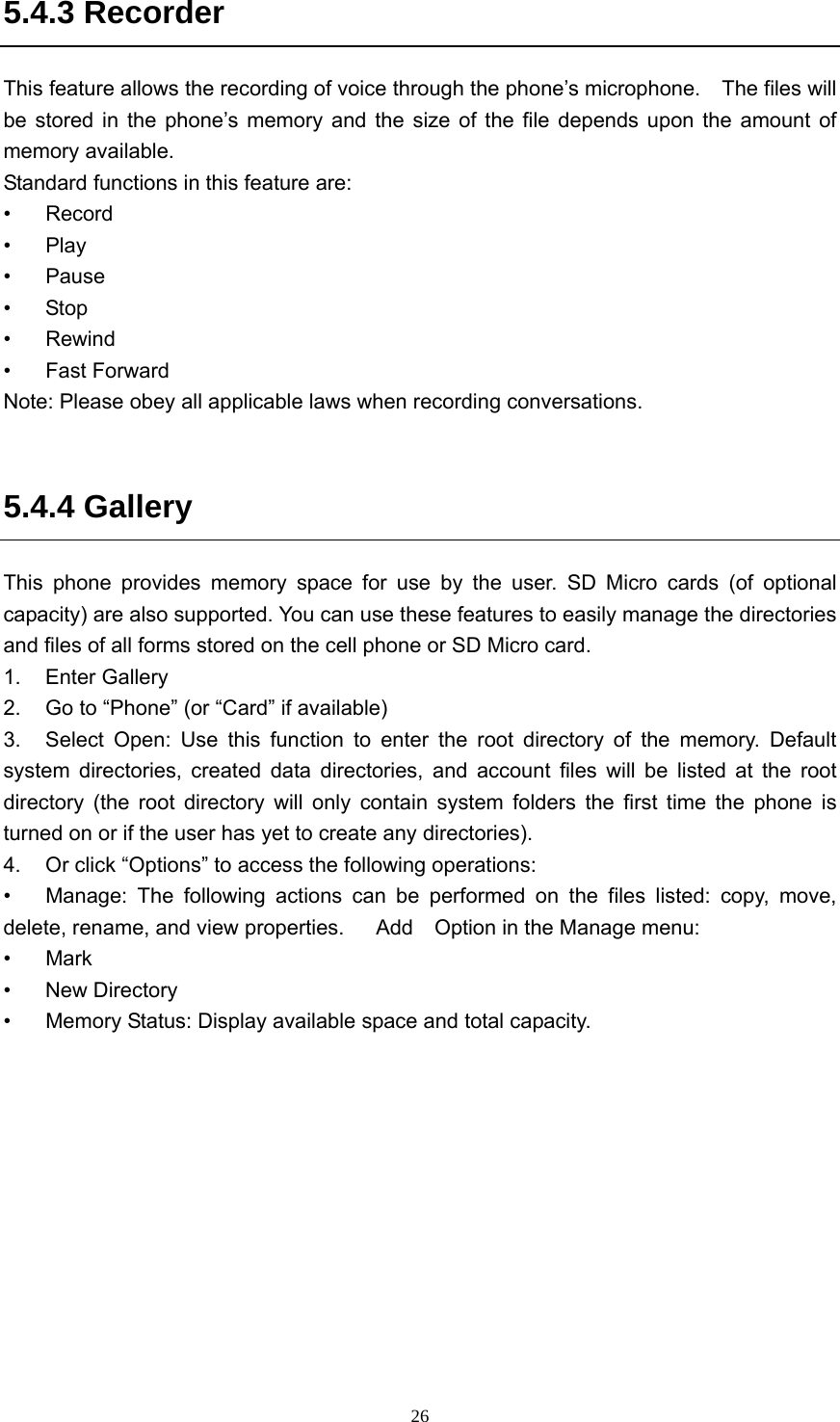  265.4.3 Recorder This feature allows the recording of voice through the phone’s microphone.    The files will be stored in the phone’s memory and the size of the file depends upon the amount of memory available. Standard functions in this feature are: • Record • Play • Pause • Stop • Rewind • Fast Forward Note: Please obey all applicable laws when recording conversations.  5.4.4 Gallery This phone provides memory space for use by the user. SD Micro cards (of optional capacity) are also supported. You can use these features to easily manage the directories and files of all forms stored on the cell phone or SD Micro card.   1. Enter Gallery  2.  Go to “Phone” (or “Card” if available) 3.  Select Open: Use this function to enter the root directory of the memory. Default system directories, created data directories, and account files will be listed at the root directory (the root directory will only contain system folders the first time the phone is turned on or if the user has yet to create any directories).   4.  Or click “Options” to access the following operations:   •  Manage: The following actions can be performed on the files listed: copy, move, delete, rename, and view properties.      Add    Option in the Manage menu: • Mark • New Directory •  Memory Status: Display available space and total capacity. 