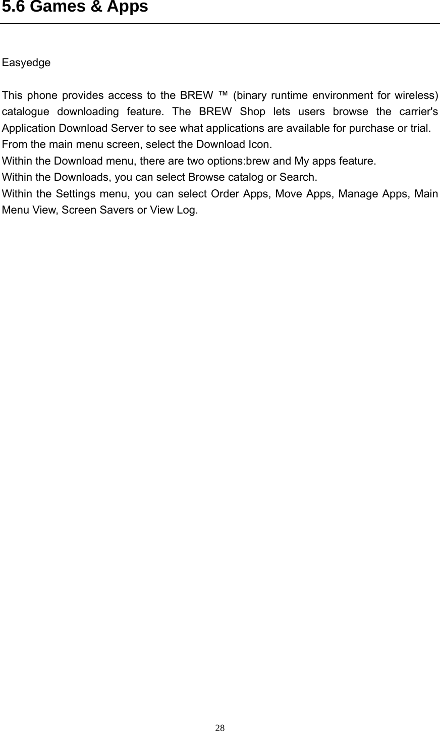  285.6 Games &amp; Apps  Easyedge  This phone provides access to the BREW ™ (binary runtime environment for wireless) catalogue downloading feature. The BREW Shop lets users browse the carrier&apos;s Application Download Server to see what applications are available for purchase or trial.   From the main menu screen, select the Download Icon. Within the Download menu, there are two options:brew and My apps feature. Within the Downloads, you can select Browse catalog or Search. Within the Settings menu, you can select Order Apps, Move Apps, Manage Apps, Main Menu View, Screen Savers or View Log.   