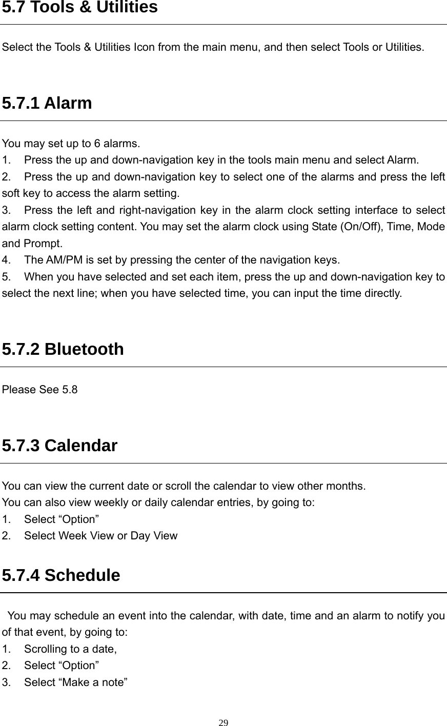  29 5.7 Tools &amp; Utilities Select the Tools &amp; Utilities Icon from the main menu, and then select Tools or Utilities.      5.7.1 Alarm You may set up to 6 alarms.   1.  Press the up and down-navigation key in the tools main menu and select Alarm. 2.  Press the up and down-navigation key to select one of the alarms and press the left soft key to access the alarm setting. 3.  Press the left and right-navigation key in the alarm clock setting interface to select alarm clock setting content. You may set the alarm clock using State (On/Off), Time, Mode and Prompt. 4.  The AM/PM is set by pressing the center of the navigation keys. 5.  When you have selected and set each item, press the up and down-navigation key to select the next line; when you have selected time, you can input the time directly.    5.7.2 Bluetooth Please See 5.8  5.7.3 Calendar You can view the current date or scroll the calendar to view other months. You can also view weekly or daily calendar entries, by going to: 1. Select “Option” 2.  Select Week View or Day View   5.7.4 Schedule   You may schedule an event into the calendar, with date, time and an alarm to notify you of that event, by going to: 1.  Scrolling to a date, 2. Select “Option” 3.  Select “Make a note” 