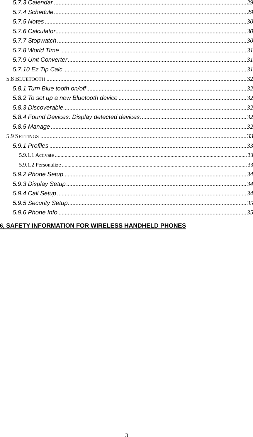  35.7.3 Calendar .............................................................................................................................29 5.7.4 Schedule.............................................................................................................................29 5.7.5 Notes...................................................................................................................................30 5.7.6 Calculator............................................................................................................................30 5.7.7 Stopwatch...........................................................................................................................30 5.7.8 World Time .........................................................................................................................31 5.7.9 Unit Converter....................................................................................................................31 5.7.10 Ez Tip Calc .......................................................................................................................31 5.8 BLUETOOTH ..................................................................................................................................32 5.8.1 Turn Blue tooth on/off........................................................................................................32 5.8.2 To set up a new Bluetooth device ...................................................................................32 5.8.3 Discoverable.......................................................................................................................32 5.8.4 Found Devices: Display detected devices.....................................................................32 5.8.5 Manage...............................................................................................................................32 5.9 SETTINGS ......................................................................................................................................33 5.9.1 Profiles ................................................................................................................................33 5.9.1.1 Activate ..........................................................................................................................................33 5.9.1.2 Personalize ..................................................................................................................................... 33 5.9.2 Phone Setup.......................................................................................................................34 5.9.3 Display Setup.....................................................................................................................34 5.9.4 Call Setup ...........................................................................................................................34 5.9.5 Security Setup....................................................................................................................35 5.9.6 Phone Info ..........................................................................................................................35 6, SAFETY INFORMATION FOR WIRELESS HANDHELD PHONES 