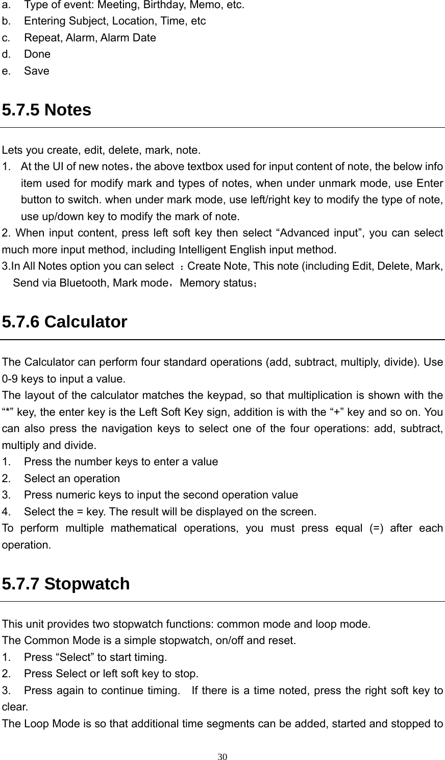  30a.  Type of event: Meeting, Birthday, Memo, etc. b.  Entering Subject, Location, Time, etc c.  Repeat, Alarm, Alarm Date d. Done e. Save 5.7.5 Notes Lets you create, edit, delete, mark, note. 1.  At the UI of new notes，the above textbox used for input content of note, the below info item used for modify mark and types of notes, when under unmark mode, use Enter button to switch. when under mark mode, use left/right key to modify the type of note, use up/down key to modify the mark of note.   2. When input content, press left soft key then select “Advanced input”, you can select much more input method, including Intelligent English input method. 3.In All Notes option you can select  ：Create Note, This note (including Edit, Delete, Mark, Send via Bluetooth, Mark mode，Memory status； 5.7.6 Calculator The Calculator can perform four standard operations (add, subtract, multiply, divide). Use 0-9 keys to input a value.   The layout of the calculator matches the keypad, so that multiplication is shown with the “*” key, the enter key is the Left Soft Key sign, addition is with the “+” key and so on. You can also press the navigation keys to select one of the four operations: add, subtract, multiply and divide.   1.  Press the number keys to enter a value 2.  Select an operation   3.  Press numeric keys to input the second operation value 4.  Select the = key. The result will be displayed on the screen. To perform multiple mathematical operations, you must press equal (=) after each operation. 5.7.7 Stopwatch This unit provides two stopwatch functions: common mode and loop mode.   The Common Mode is a simple stopwatch, on/off and reset.   1.  Press “Select” to start timing.   2.  Press Select or left soft key to stop.     3.  Press again to continue timing.    If there is a time noted, press the right soft key to clear.   The Loop Mode is so that additional time segments can be added, started and stopped to 