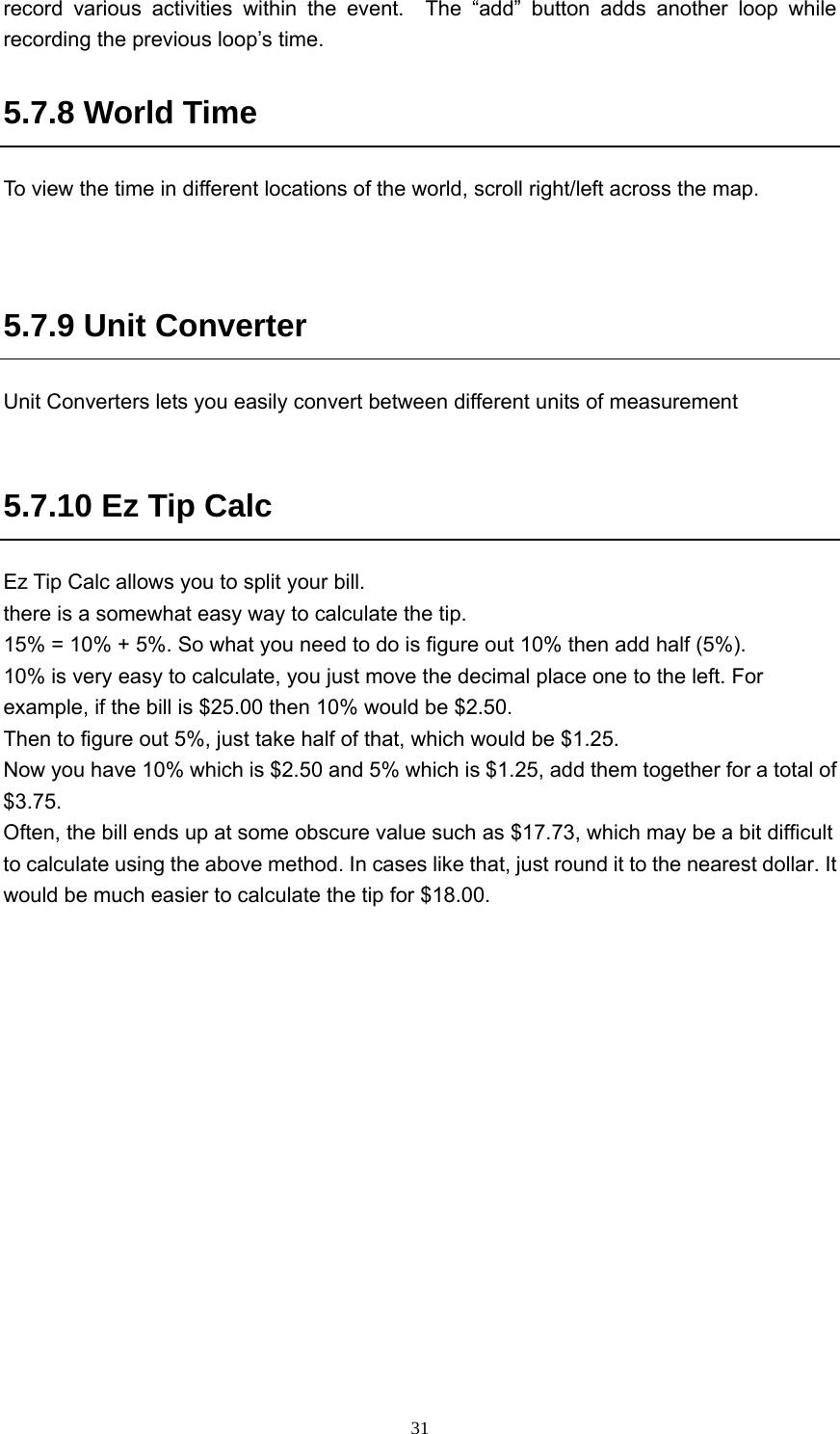  31record various activities within the event.  The “add” button adds another loop while recording the previous loop’s time. 5.7.8 World Time To view the time in different locations of the world, scroll right/left across the map.   5.7.9 Unit Converter Unit Converters lets you easily convert between different units of measurement  5.7.10 Ez Tip Calc Ez Tip Calc allows you to split your bill. there is a somewhat easy way to calculate the tip.   15% = 10% + 5%. So what you need to do is figure out 10% then add half (5%).   10% is very easy to calculate, you just move the decimal place one to the left. For example, if the bill is $25.00 then 10% would be $2.50.   Then to figure out 5%, just take half of that, which would be $1.25.   Now you have 10% which is $2.50 and 5% which is $1.25, add them together for a total of $3.75.  Often, the bill ends up at some obscure value such as $17.73, which may be a bit difficult to calculate using the above method. In cases like that, just round it to the nearest dollar. It would be much easier to calculate the tip for $18.00.    