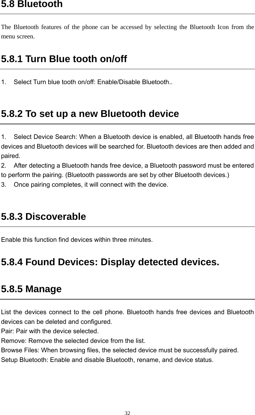  32 5.8 Bluetooth The Bluetooth features of the phone can be accessed by selecting the Bluetooth Icon from the menu screen. 5.8.1 Turn Blue tooth on/off 1.  Select Turn blue tooth on/off: Enable/Disable Bluetooth..  5.8.2 To set up a new Bluetooth device 1.  Select Device Search: When a Bluetooth device is enabled, all Bluetooth hands free devices and Bluetooth devices will be searched for. Bluetooth devices are then added and paired.  2.  After detecting a Bluetooth hands free device, a Bluetooth password must be entered to perform the pairing. (Bluetooth passwords are set by other Bluetooth devices.) 3.  Once pairing completes, it will connect with the device.    5.8.3 Discoverable Enable this function find devices within three minutes. 5.8.4 Found Devices: Display detected devices.   5.8.5 Manage List the devices connect to the cell phone. Bluetooth hands free devices and Bluetooth devices can be deleted and configured.   Pair: Pair with the device selected.   Remove: Remove the selected device from the list.   Browse Files: When browsing files, the selected device must be successfully paired.   Setup Bluetooth: Enable and disable Bluetooth, rename, and device status.       