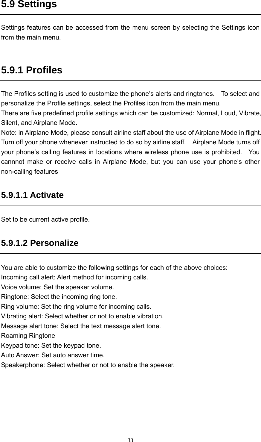  335.9 Settings Settings features can be accessed from the menu screen by selecting the Settings icon from the main menu.  5.9.1 Profiles The Profiles setting is used to customize the phone’s alerts and ringtones.    To select and personalize the Profile settings, select the Profiles icon from the main menu. There are five predefined profile settings which can be customized: Normal, Loud, Vibrate, Silent, and Airplane Mode. Note: in Airplane Mode, please consult airline staff about the use of Airplane Mode in flight.   Turn off your phone whenever instructed to do so by airline staff.    Airplane Mode turns off your phone’s calling features in locations where wireless phone use is prohibited.   You cannnot make or receive calls in Airplane Mode, but you can use your phone’s other non-calling features 5.9.1.1 Activate Set to be current active profile. 5.9.1.2 Personalize You are able to customize the following settings for each of the above choices: Incoming call alert: Alert method for incoming calls.   Voice volume: Set the speaker volume. Ringtone: Select the incoming ring tone.   Ring volume: Set the ring volume for incoming calls.   Vibrating alert: Select whether or not to enable vibration.   Message alert tone: Select the text message alert tone.   Roaming Ringtone Keypad tone: Set the keypad tone.   Auto Answer: Set auto answer time.   Speakerphone: Select whether or not to enable the speaker.   