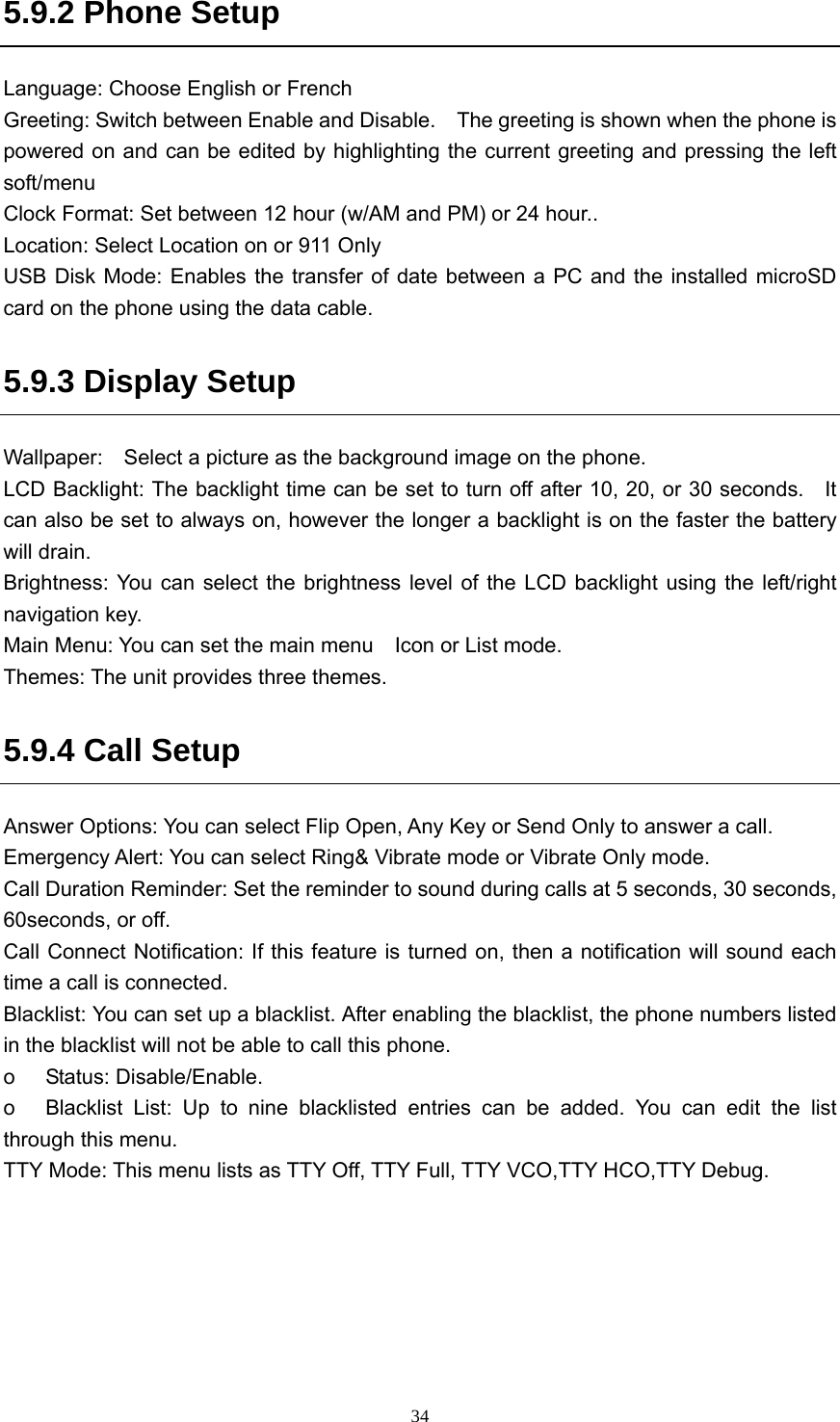  345.9.2 Phone Setup Language: Choose English or French Greeting: Switch between Enable and Disable.  The greeting is shown when the phone is powered on and can be edited by highlighting the current greeting and pressing the left soft/menu Clock Format: Set between 12 hour (w/AM and PM) or 24 hour.. Location: Select Location on or 911 Only USB Disk Mode: Enables the transfer of date between a PC and the installed microSD card on the phone using the data cable. 5.9.3 Display Setup Wallpaper:    Select a picture as the background image on the phone. LCD Backlight: The backlight time can be set to turn off after 10, 20, or 30 seconds.    It can also be set to always on, however the longer a backlight is on the faster the battery will drain. Brightness: You can select the brightness level of the LCD backlight using the left/right navigation key.   Main Menu: You can set the main menu    Icon or List mode. Themes: The unit provides three themes. 5.9.4 Call Setup     Answer Options: You can select Flip Open, Any Key or Send Only to answer a call. Emergency Alert: You can select Ring&amp; Vibrate mode or Vibrate Only mode. Call Duration Reminder: Set the reminder to sound during calls at 5 seconds, 30 seconds, 60seconds, or off.   Call Connect Notification: If this feature is turned on, then a notification will sound each time a call is connected.   Blacklist: You can set up a blacklist. After enabling the blacklist, the phone numbers listed in the blacklist will not be able to call this phone.   o Status: Disable/Enable. o  Blacklist List: Up to nine blacklisted entries can be added. You can edit the list through this menu.   TTY Mode: This menu lists as TTY Off, TTY Full, TTY VCO,TTY HCO,TTY Debug.   