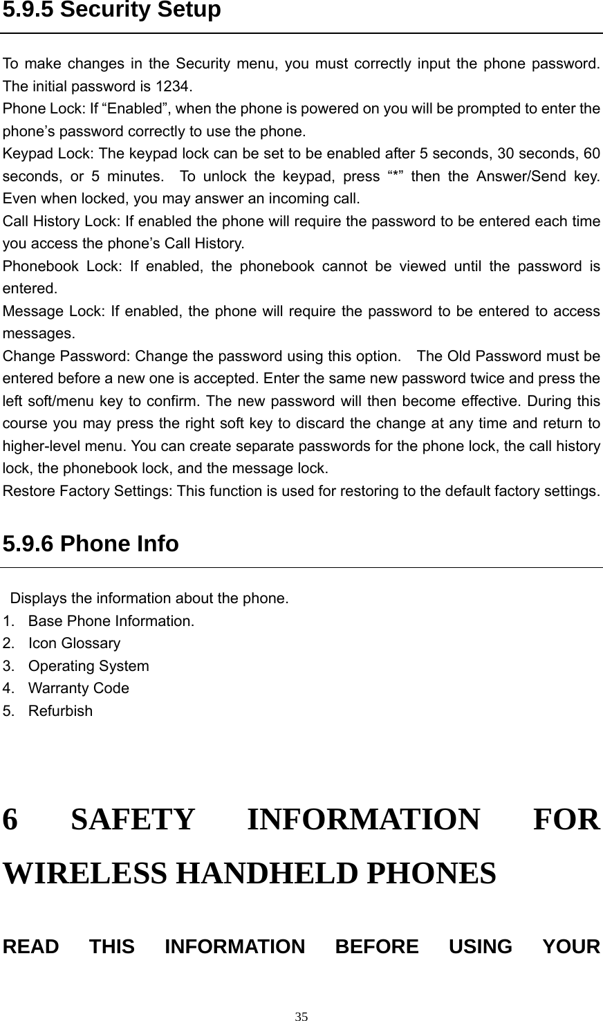  355.9.5 Security Setup To make changes in the Security menu, you must correctly input the phone password.  The initial password is 1234. Phone Lock: If “Enabled”, when the phone is powered on you will be prompted to enter the phone’s password correctly to use the phone.   Keypad Lock: The keypad lock can be set to be enabled after 5 seconds, 30 seconds, 60 seconds, or 5 minutes.  To unlock the keypad, press “*” then the Answer/Send key.  Even when locked, you may answer an incoming call. Call History Lock: If enabled the phone will require the password to be entered each time you access the phone’s Call History. Phonebook Lock: If enabled, the phonebook cannot be viewed until the password is entered. Message Lock: If enabled, the phone will require the password to be entered to access messages.   Change Password: Change the password using this option.    The Old Password must be entered before a new one is accepted. Enter the same new password twice and press the left soft/menu key to confirm. The new password will then become effective. During this course you may press the right soft key to discard the change at any time and return to higher-level menu. You can create separate passwords for the phone lock, the call history lock, the phonebook lock, and the message lock. Restore Factory Settings: This function is used for restoring to the default factory settings. 5.9.6 Phone Info   Displays the information about the phone.   1.  Base Phone Information. 2. Icon Glossary  3. Operating System 4. Warranty Code 5. Refurbish   6 SAFETY INFORMATION FOR WIRELESS HANDHELD PHONES READ THIS INFORMATION BEFORE USING YOUR 
