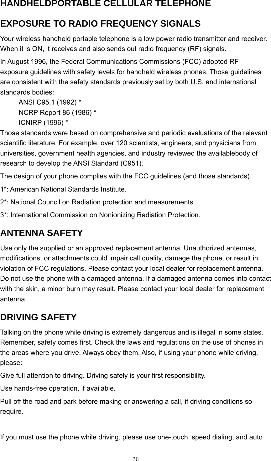  36HANDHELDPORTABLE CELLULAR TELEPHONE EXPOSURE TO RADIO FREQUENCY SIGNALS Your wireless handheld portable telephone is a low power radio transmitter and receiver. When it is ON, it receives and also sends out radio frequency (RF) signals.   In August 1996, the Federal Communications Commissions (FCC) adopted RF exposure guidelines with safety levels for handheld wireless phones. Those guidelines are consistent with the safety standards previously set by both U.S. and international standards bodies:   ANSI C95.1 (1992) * NCRP Report 86 (1986) * ICNIRP (1996) * Those standards were based on comprehensive and periodic evaluations of the relevant scientific literature. For example, over 120 scientists, engineers, and physicians from universities, government health agencies, and industry reviewed the availablebody of research to develop the ANSI Standard (C951).   The design of your phone complies with the FCC guidelines (and those standards). 1*: American National Standards Institute. 2*: National Council on Radiation protection and measurements.   3*: International Commission on Nonionizing Radiation Protection. ANTENNA SAFETY   Use only the supplied or an approved replacement antenna. Unauthorized antennas, modifications, or attachments could impair call quality, damage the phone, or result in violation of FCC regulations. Please contact your local dealer for replacement antenna. Do not use the phone with a damaged antenna. If a damaged antenna comes into contact with the skin, a minor burn may result. Please contact your local dealer for replacement antenna.  DRIVING SAFETY   Talking on the phone while driving is extremely dangerous and is illegal in some states. Remember, safety comes first. Check the laws and regulations on the use of phones in the areas where you drive. Always obey them. Also, if using your phone while driving, please:  Give full attention to driving. Driving safely is your first responsibility.   Use hands-free operation, if available.   Pull off the road and park before making or answering a call, if driving conditions so require.   If you must use the phone while driving, please use one-touch, speed dialing, and auto 