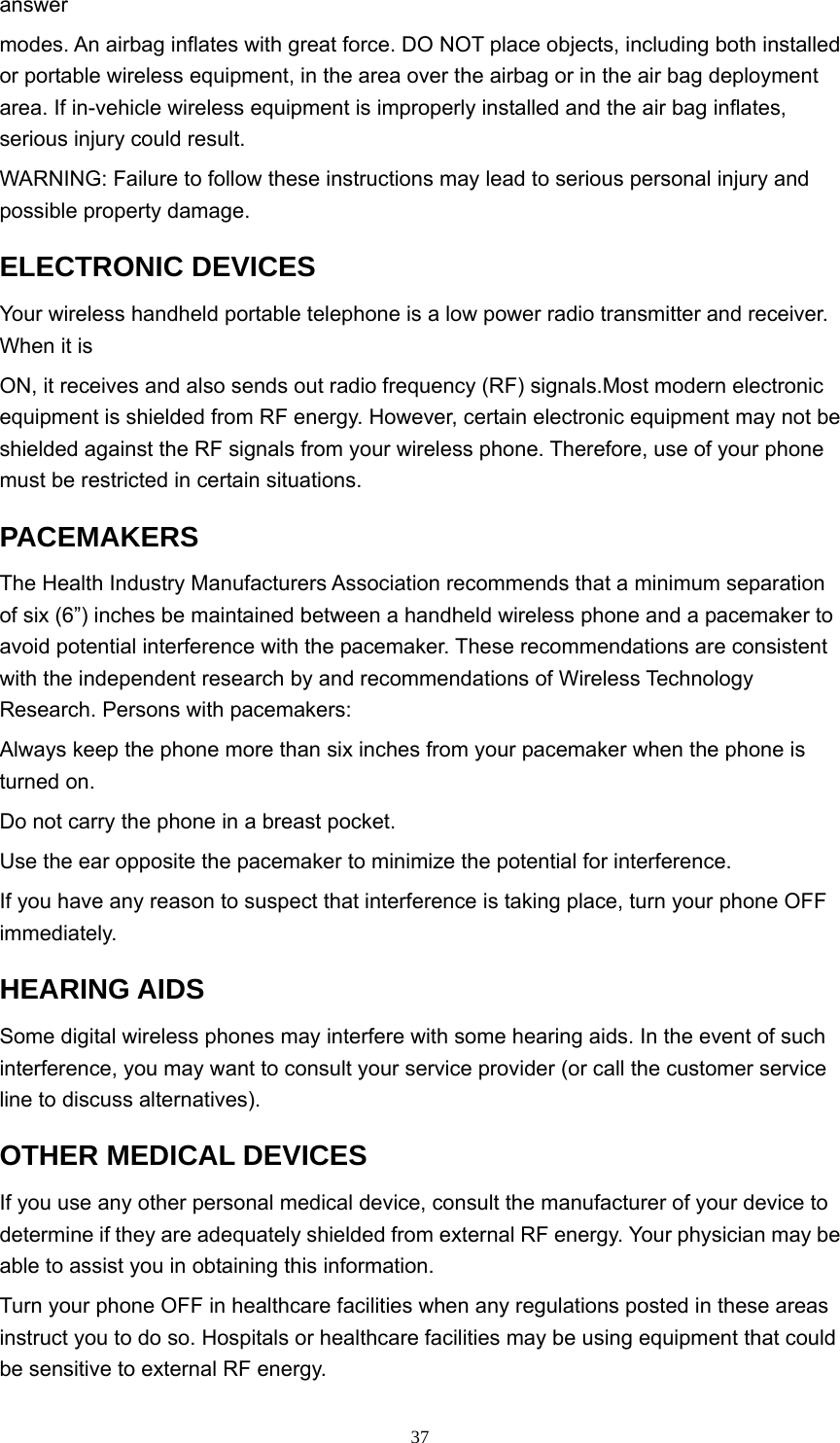  37answer  modes. An airbag inflates with great force. DO NOT place objects, including both installed or portable wireless equipment, in the area over the airbag or in the air bag deployment area. If in-vehicle wireless equipment is improperly installed and the air bag inflates, serious injury could result. WARNING: Failure to follow these instructions may lead to serious personal injury and possible property damage.   ELECTRONIC DEVICES   Your wireless handheld portable telephone is a low power radio transmitter and receiver. When it is   ON, it receives and also sends out radio frequency (RF) signals.Most modern electronic equipment is shielded from RF energy. However, certain electronic equipment may not be shielded against the RF signals from your wireless phone. Therefore, use of your phone must be restricted in certain situations. PACEMAKERS  The Health Industry Manufacturers Association recommends that a minimum separation of six (6”) inches be maintained between a handheld wireless phone and a pacemaker to avoid potential interference with the pacemaker. These recommendations are consistent with the independent research by and recommendations of Wireless Technology Research. Persons with pacemakers:   Always keep the phone more than six inches from your pacemaker when the phone is turned on.   Do not carry the phone in a breast pocket.   Use the ear opposite the pacemaker to minimize the potential for interference.   If you have any reason to suspect that interference is taking place, turn your phone OFF immediately.  HEARING AIDS   Some digital wireless phones may interfere with some hearing aids. In the event of such interference, you may want to consult your service provider (or call the customer service line to discuss alternatives).   OTHER MEDICAL DEVICES   If you use any other personal medical device, consult the manufacturer of your device to determine if they are adequately shielded from external RF energy. Your physician may be able to assist you in obtaining this information.   Turn your phone OFF in healthcare facilities when any regulations posted in these areas instruct you to do so. Hospitals or healthcare facilities may be using equipment that could be sensitive to external RF energy.   