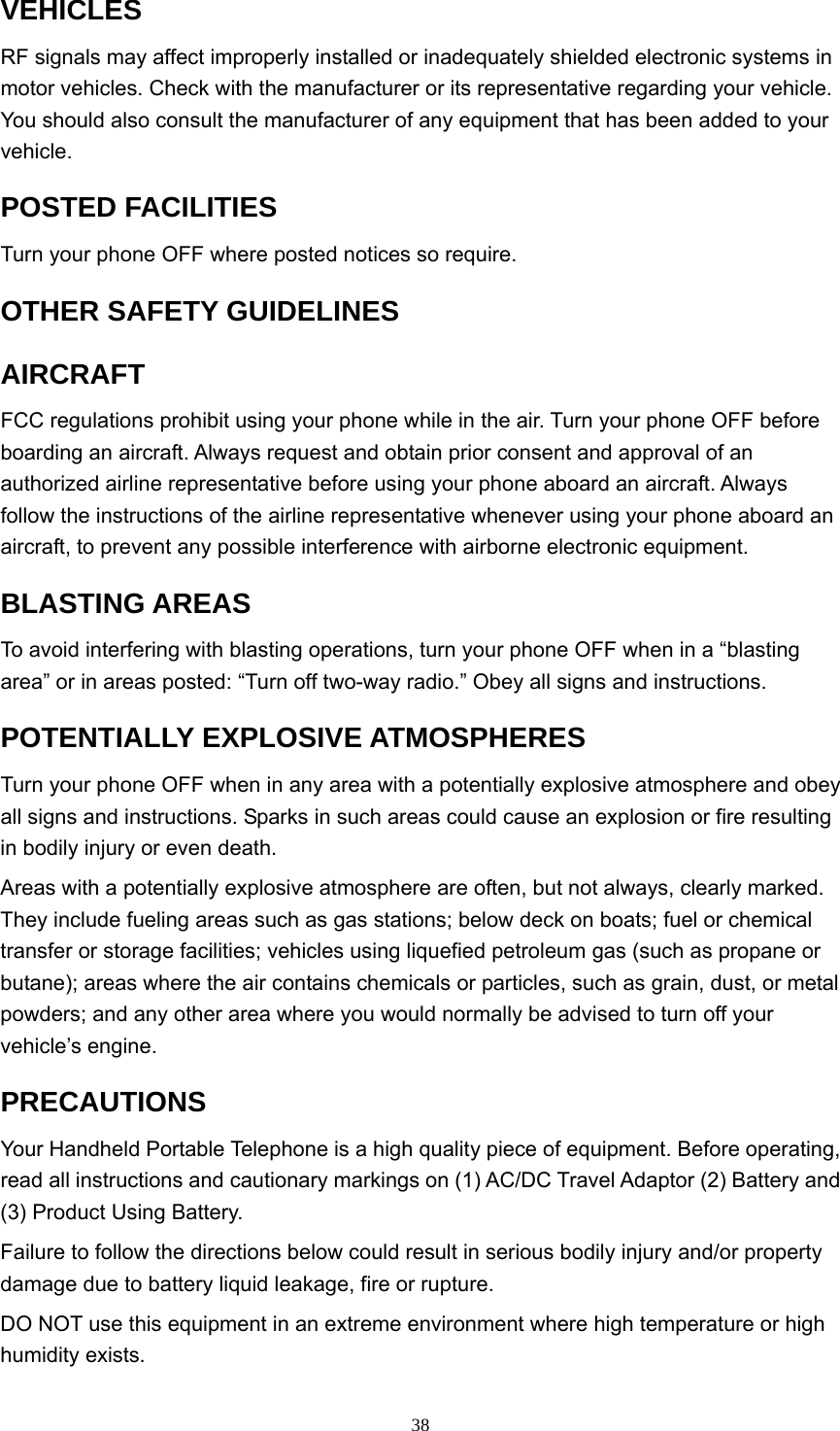  38VEHICLES  RF signals may affect improperly installed or inadequately shielded electronic systems in motor vehicles. Check with the manufacturer or its representative regarding your vehicle. You should also consult the manufacturer of any equipment that has been added to your vehicle.  POSTED FACILITIES   Turn your phone OFF where posted notices so require.   OTHER SAFETY GUIDELINES   AIRCRAFT  FCC regulations prohibit using your phone while in the air. Turn your phone OFF before boarding an aircraft. Always request and obtain prior consent and approval of an authorized airline representative before using your phone aboard an aircraft. Always follow the instructions of the airline representative whenever using your phone aboard an aircraft, to prevent any possible interference with airborne electronic equipment.   BLASTING AREAS   To avoid interfering with blasting operations, turn your phone OFF when in a “blasting area” or in areas posted: “Turn off two-way radio.” Obey all signs and instructions.   POTENTIALLY EXPLOSIVE ATMOSPHERES   Turn your phone OFF when in any area with a potentially explosive atmosphere and obey all signs and instructions. Sparks in such areas could cause an explosion or fire resulting in bodily injury or even death.   Areas with a potentially explosive atmosphere are often, but not always, clearly marked. They include fueling areas such as gas stations; below deck on boats; fuel or chemical transfer or storage facilities; vehicles using liquefied petroleum gas (such as propane or butane); areas where the air contains chemicals or particles, such as grain, dust, or metal powders; and any other area where you would normally be advised to turn off your vehicle’s engine.   PRECAUTIONS  Your Handheld Portable Telephone is a high quality piece of equipment. Before operating, read all instructions and cautionary markings on (1) AC/DC Travel Adaptor (2) Battery and (3) Product Using Battery.   Failure to follow the directions below could result in serious bodily injury and/or property damage due to battery liquid leakage, fire or rupture.   DO NOT use this equipment in an extreme environment where high temperature or high humidity exists.   