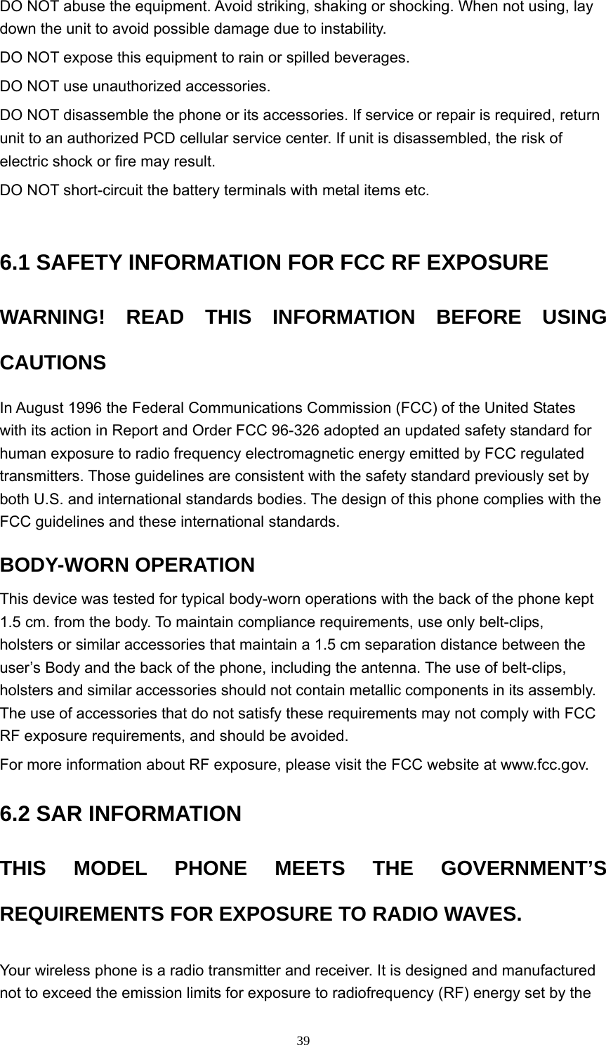  39DO NOT abuse the equipment. Avoid striking, shaking or shocking. When not using, lay down the unit to avoid possible damage due to instability.   DO NOT expose this equipment to rain or spilled beverages.   DO NOT use unauthorized accessories.   DO NOT disassemble the phone or its accessories. If service or repair is required, return unit to an authorized PCD cellular service center. If unit is disassembled, the risk of electric shock or fire may result.   DO NOT short-circuit the battery terminals with metal items etc.   6.1 SAFETY INFORMATION FOR FCC RF EXPOSURE   WARNING! READ THIS INFORMATION BEFORE USING CAUTIONS  In August 1996 the Federal Communications Commission (FCC) of the United States with its action in Report and Order FCC 96-326 adopted an updated safety standard for human exposure to radio frequency electromagnetic energy emitted by FCC regulated transmitters. Those guidelines are consistent with the safety standard previously set by both U.S. and international standards bodies. The design of this phone complies with the FCC guidelines and these international standards.   BODY-WORN OPERATION   This device was tested for typical body-worn operations with the back of the phone kept 1.5 cm. from the body. To maintain compliance requirements, use only belt-clips, holsters or similar accessories that maintain a 1.5 cm separation distance between the user’s Body and the back of the phone, including the antenna. The use of belt-clips, holsters and similar accessories should not contain metallic components in its assembly. The use of accessories that do not satisfy these requirements may not comply with FCC RF exposure requirements, and should be avoided.   For more information about RF exposure, please visit the FCC website at www.fcc.gov.   6.2 SAR INFORMATION   THIS MODEL PHONE MEETS THE GOVERNMENT’S REQUIREMENTS FOR EXPOSURE TO RADIO WAVES.   Your wireless phone is a radio transmitter and receiver. It is designed and manufactured not to exceed the emission limits for exposure to radiofrequency (RF) energy set by the 