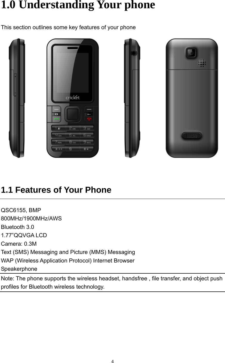  4 1.0 Understanding Your phone This section outlines some key features of your phone     1.1 Features of Your Phone QSC6155, BMP   800MHz/1900MHz/AWS  Bluetooth 3.0 1.77”QQVGA LCD Camera: 0.3M Text (SMS) Messaging and Picture (MMS) Messaging WAP (Wireless Application Protocol) Internet Browser Speakerphone Note: The phone supports the wireless headset, handsfree , file transfer, and object push profiles for Bluetooth wireless technology.  