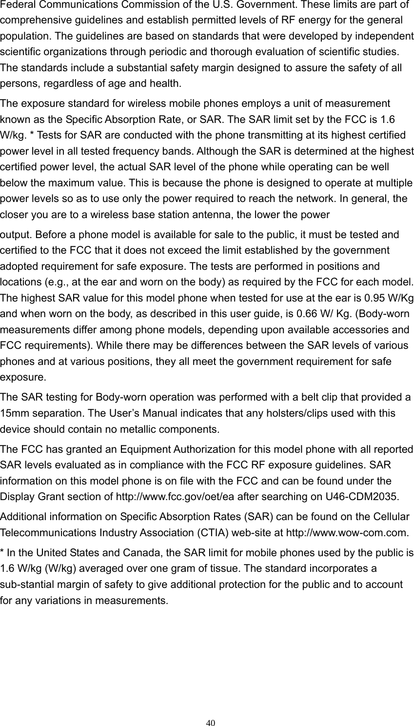  40Federal Communications Commission of the U.S. Government. These limits are part of comprehensive guidelines and establish permitted levels of RF energy for the general population. The guidelines are based on standards that were developed by independent scientific organizations through periodic and thorough evaluation of scientific studies. The standards include a substantial safety margin designed to assure the safety of all persons, regardless of age and health.   The exposure standard for wireless mobile phones employs a unit of measurement known as the Specific Absorption Rate, or SAR. The SAR limit set by the FCC is 1.6 W/kg. * Tests for SAR are conducted with the phone transmitting at its highest certified power level in all tested frequency bands. Although the SAR is determined at the highest certified power level, the actual SAR level of the phone while operating can be well below the maximum value. This is because the phone is designed to operate at multiple power levels so as to use only the power required to reach the network. In general, the closer you are to a wireless base station antenna, the lower the power   output. Before a phone model is available for sale to the public, it must be tested and certified to the FCC that it does not exceed the limit established by the government adopted requirement for safe exposure. The tests are performed in positions and locations (e.g., at the ear and worn on the body) as required by the FCC for each model. The highest SAR value for this model phone when tested for use at the ear is 0.95 W/Kg and when worn on the body, as described in this user guide, is 0.66 W/ Kg. (Body-worn measurements differ among phone models, depending upon available accessories and FCC requirements). While there may be differences between the SAR levels of various phones and at various positions, they all meet the government requirement for safe exposure.  The SAR testing for Body-worn operation was performed with a belt clip that provided a 15mm separation. The User’s Manual indicates that any holsters/clips used with this device should contain no metallic components.   The FCC has granted an Equipment Authorization for this model phone with all reported SAR levels evaluated as in compliance with the FCC RF exposure guidelines. SAR information on this model phone is on file with the FCC and can be found under the Display Grant section of http://www.fcc.gov/oet/ea after searching on U46-CDM2035.   Additional information on Specific Absorption Rates (SAR) can be found on the Cellular Telecommunications Industry Association (CTIA) web-site at http://www.wow-com.com.  * In the United States and Canada, the SAR limit for mobile phones used by the public is 1.6 W/kg (W/kg) averaged over one gram of tissue. The standard incorporates a sub-stantial margin of safety to give additional protection for the public and to account for any variations in measurements.   