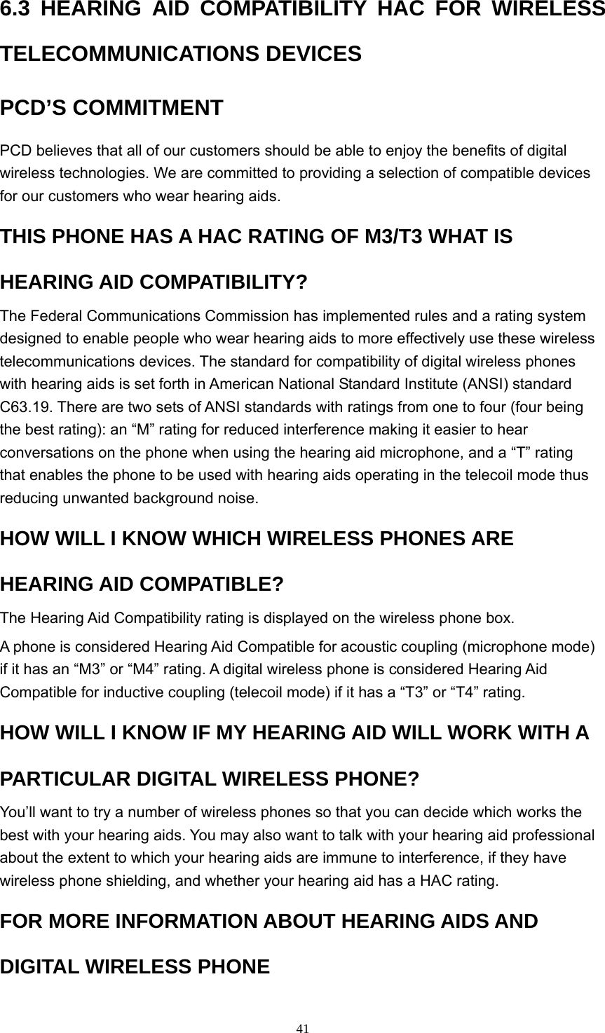  416.3 HEARING AID COMPATIBILITY HAC FOR WIRELESS TELECOMMUNICATIONS DEVICES   PCD’S COMMITMENT   PCD believes that all of our customers should be able to enjoy the benefits of digital wireless technologies. We are committed to providing a selection of compatible devices for our customers who wear hearing aids.   THIS PHONE HAS A HAC RATING OF M3/T3 WHAT IS HEARING AID COMPATIBILITY?   The Federal Communications Commission has implemented rules and a rating system designed to enable people who wear hearing aids to more effectively use these wireless telecommunications devices. The standard for compatibility of digital wireless phones with hearing aids is set forth in American National Standard Institute (ANSI) standard C63.19. There are two sets of ANSI standards with ratings from one to four (four being the best rating): an “M” rating for reduced interference making it easier to hear conversations on the phone when using the hearing aid microphone, and a “T” rating that enables the phone to be used with hearing aids operating in the telecoil mode thus reducing unwanted background noise.   HOW WILL I KNOW WHICH WIRELESS PHONES ARE HEARING AID COMPATIBLE?   The Hearing Aid Compatibility rating is displayed on the wireless phone box.   A phone is considered Hearing Aid Compatible for acoustic coupling (microphone mode) if it has an “M3” or “M4” rating. A digital wireless phone is considered Hearing Aid Compatible for inductive coupling (telecoil mode) if it has a “T3” or “T4” rating.   HOW WILL I KNOW IF MY HEARING AID WILL WORK WITH A PARTICULAR DIGITAL WIRELESS PHONE?   You’ll want to try a number of wireless phones so that you can decide which works the best with your hearing aids. You may also want to talk with your hearing aid professional about the extent to which your hearing aids are immune to interference, if they have wireless phone shielding, and whether your hearing aid has a HAC rating.   FOR MORE INFORMATION ABOUT HEARING AIDS AND DIGITAL WIRELESS PHONE   