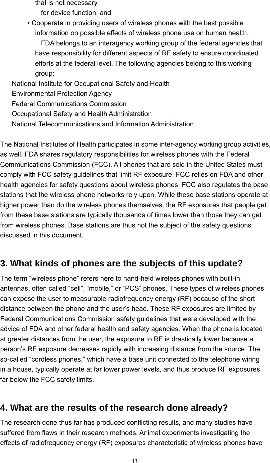  43that is not necessary        for device function; and    • Cooperate in providing users of wireless phones with the best possible information on possible effects of wireless phone use on human health.             FDA belongs to an interagency working group of the federal agencies that have responsibility for different aspects of RF safety to ensure coordinated efforts at the federal level. The following agencies belong to this working group:    National Institute for Occupational Safety and Health    Environmental Protection Agency   Federal Communications Commission    Occupational Safety and Health Administration     National Telecommunications and Information Administration   The National Institutes of Health participates in some inter-agency working group activities, as well. FDA shares regulatory responsibilities for wireless phones with the Federal Communications Commission (FCC). All phones that are sold in the United States must comply with FCC safety guidelines that limit RF exposure. FCC relies on FDA and other health agencies for safety questions about wireless phones. FCC also regulates the base stations that the wireless phone networks rely upon. While these base stations operate at higher power than do the wireless phones themselves, the RF exposures that people get from these base stations are typically thousands of times lower than those they can get from wireless phones. Base stations are thus not the subject of the safety questions discussed in this document.   3. What kinds of phones are the subjects of this update?   The term “wireless phone” refers here to hand-held wireless phones with built-in antennas, often called “cell”, “mobile,” or “PCS” phones. These types of wireless phones can expose the user to measurable radiofrequency energy (RF) because of the short distance between the phone and the user’s head. These RF exposures are limited by Federal Communications Commission safety guidelines that were developed with the advice of FDA and other federal health and safety agencies. When the phone is located at greater distances from the user, the exposure to RF is drastically lower because a person’s RF exposure decreases rapidly with increasing distance from the source. The so-called “cordless phones,” which have a base unit connected to the telephone wiring in a house, typically operate at far lower power levels, and thus produce RF exposures far below the FCC safety limits.   4. What are the results of the research done already?   The research done thus far has produced conflicting results, and many studies have suffered from flaws in their research methods. Animal experiments investigating the effects of radiofrequency energy (RF) exposures characteristic of wireless phones have 