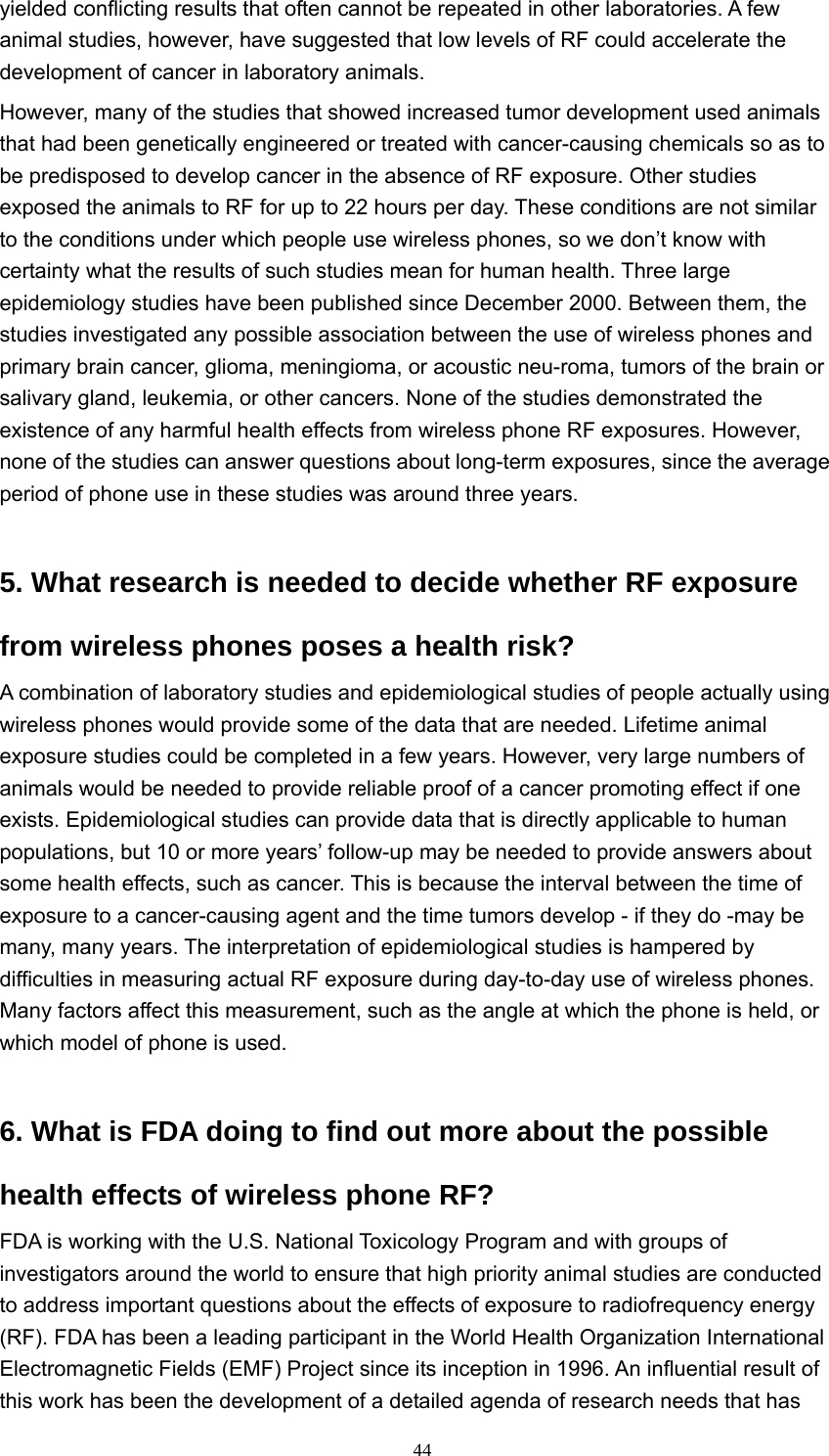  44yielded conflicting results that often cannot be repeated in other laboratories. A few animal studies, however, have suggested that low levels of RF could accelerate the development of cancer in laboratory animals.   However, many of the studies that showed increased tumor development used animals that had been genetically engineered or treated with cancer-causing chemicals so as to be predisposed to develop cancer in the absence of RF exposure. Other studies exposed the animals to RF for up to 22 hours per day. These conditions are not similar to the conditions under which people use wireless phones, so we don’t know with certainty what the results of such studies mean for human health. Three large epidemiology studies have been published since December 2000. Between them, the studies investigated any possible association between the use of wireless phones and primary brain cancer, glioma, meningioma, or acoustic neu-roma, tumors of the brain or salivary gland, leukemia, or other cancers. None of the studies demonstrated the existence of any harmful health effects from wireless phone RF exposures. However, none of the studies can answer questions about long-term exposures, since the average period of phone use in these studies was around three years.   5. What research is needed to decide whether RF exposure from wireless phones poses a health risk?   A combination of laboratory studies and epidemiological studies of people actually using wireless phones would provide some of the data that are needed. Lifetime animal exposure studies could be completed in a few years. However, very large numbers of animals would be needed to provide reliable proof of a cancer promoting effect if one exists. Epidemiological studies can provide data that is directly applicable to human populations, but 10 or more years’ follow-up may be needed to provide answers about some health effects, such as cancer. This is because the interval between the time of exposure to a cancer-causing agent and the time tumors develop - if they do -may be many, many years. The interpretation of epidemiological studies is hampered by difficulties in measuring actual RF exposure during day-to-day use of wireless phones. Many factors affect this measurement, such as the angle at which the phone is held, or which model of phone is used.   6. What is FDA doing to find out more about the possible health effects of wireless phone RF?   FDA is working with the U.S. National Toxicology Program and with groups of investigators around the world to ensure that high priority animal studies are conducted to address important questions about the effects of exposure to radiofrequency energy (RF). FDA has been a leading participant in the World Health Organization International Electromagnetic Fields (EMF) Project since its inception in 1996. An influential result of this work has been the development of a detailed agenda of research needs that has 