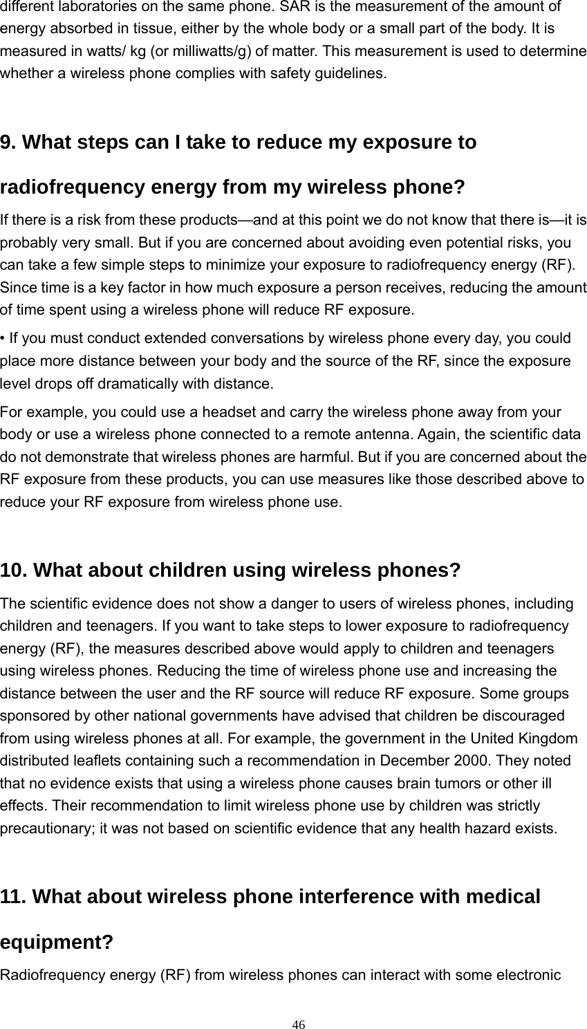  46different laboratories on the same phone. SAR is the measurement of the amount of energy absorbed in tissue, either by the whole body or a small part of the body. It is measured in watts/ kg (or milliwatts/g) of matter. This measurement is used to determine whether a wireless phone complies with safety guidelines.   9. What steps can I take to reduce my exposure to radiofrequency energy from my wireless phone?   If there is a risk from these products—and at this point we do not know that there is—it is probably very small. But if you are concerned about avoiding even potential risks, you can take a few simple steps to minimize your exposure to radiofrequency energy (RF). Since time is a key factor in how much exposure a person receives, reducing the amount of time spent using a wireless phone will reduce RF exposure.   • If you must conduct extended conversations by wireless phone every day, you could place more distance between your body and the source of the RF, since the exposure level drops off dramatically with distance.   For example, you could use a headset and carry the wireless phone away from your body or use a wireless phone connected to a remote antenna. Again, the scientific data do not demonstrate that wireless phones are harmful. But if you are concerned about the RF exposure from these products, you can use measures like those described above to reduce your RF exposure from wireless phone use.   10. What about children using wireless phones?   The scientific evidence does not show a danger to users of wireless phones, including children and teenagers. If you want to take steps to lower exposure to radiofrequency energy (RF), the measures described above would apply to children and teenagers using wireless phones. Reducing the time of wireless phone use and increasing the distance between the user and the RF source will reduce RF exposure. Some groups sponsored by other national governments have advised that children be discouraged from using wireless phones at all. For example, the government in the United Kingdom distributed leaflets containing such a recommendation in December 2000. They noted that no evidence exists that using a wireless phone causes brain tumors or other ill effects. Their recommendation to limit wireless phone use by children was strictly precautionary; it was not based on scientific evidence that any health hazard exists.   11. What about wireless phone interference with medical equipment?  Radiofrequency energy (RF) from wireless phones can interact with some electronic 