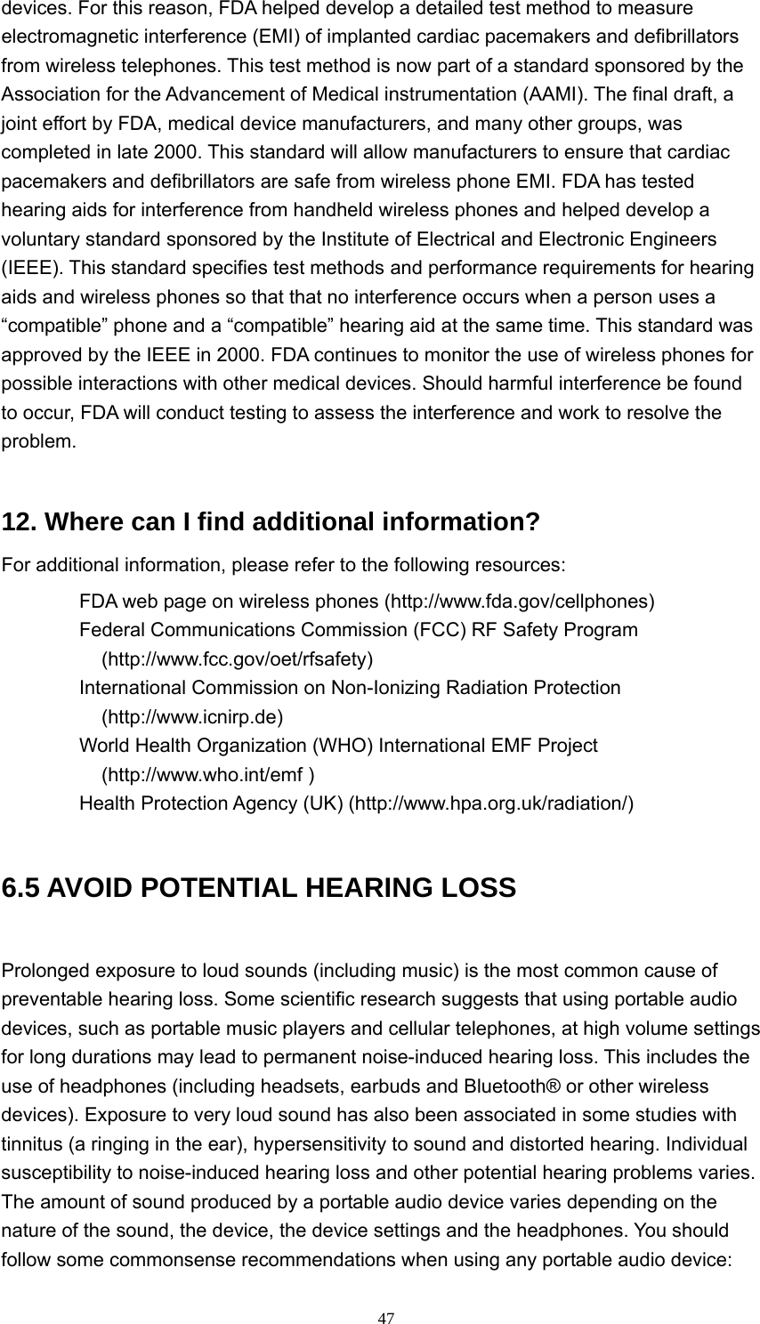  47devices. For this reason, FDA helped develop a detailed test method to measure electromagnetic interference (EMI) of implanted cardiac pacemakers and defibrillators from wireless telephones. This test method is now part of a standard sponsored by the Association for the Advancement of Medical instrumentation (AAMI). The final draft, a joint effort by FDA, medical device manufacturers, and many other groups, was completed in late 2000. This standard will allow manufacturers to ensure that cardiac pacemakers and defibrillators are safe from wireless phone EMI. FDA has tested hearing aids for interference from handheld wireless phones and helped develop a voluntary standard sponsored by the Institute of Electrical and Electronic Engineers (IEEE). This standard specifies test methods and performance requirements for hearing aids and wireless phones so that that no interference occurs when a person uses a “compatible” phone and a “compatible” hearing aid at the same time. This standard was approved by the IEEE in 2000. FDA continues to monitor the use of wireless phones for possible interactions with other medical devices. Should harmful interference be found to occur, FDA will conduct testing to assess the interference and work to resolve the problem.  12. Where can I find additional information?   For additional information, please refer to the following resources:     FDA web page on wireless phones (http://www.fda.gov/cellphones)     Federal Communications Commission (FCC) RF Safety Program (http://www.fcc.gov/oet/rfsafety)   International Commission on Non-Ionizing Radiation Protection (http://www.icnirp.de)    World Health Organization (WHO) International EMF Project (http://www.who.int/emf )     Health Protection Agency (UK) (http://www.hpa.org.uk/radiation/)  6.5 AVOID POTENTIAL HEARING LOSS   Prolonged exposure to loud sounds (including music) is the most common cause of preventable hearing loss. Some scientific research suggests that using portable audio devices, such as portable music players and cellular telephones, at high volume settings for long durations may lead to permanent noise-induced hearing loss. This includes the use of headphones (including headsets, earbuds and Bluetooth® or other wireless devices). Exposure to very loud sound has also been associated in some studies with tinnitus (a ringing in the ear), hypersensitivity to sound and distorted hearing. Individual susceptibility to noise-induced hearing loss and other potential hearing problems varies.   The amount of sound produced by a portable audio device varies depending on the nature of the sound, the device, the device settings and the headphones. You should follow some commonsense recommendations when using any portable audio device:   