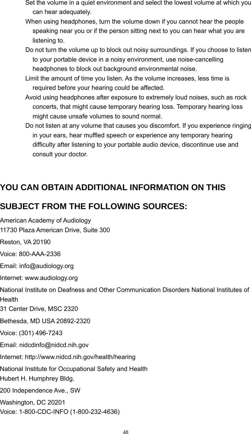  48  Set the volume in a quiet environment and select the lowest volume at which you can hear adequately.     When using headphones, turn the volume down if you cannot hear the people speaking near you or if the person sitting next to you can hear what you are listening to.     Do not turn the volume up to block out noisy surroundings. If you choose to listen to your portable device in a noisy environment, use noise-cancelling headphones to block out background environmental noise.     Limit the amount of time you listen. As the volume increases, less time is required before your hearing could be affected.     Avoid using headphones after exposure to extremely loud noises, such as rock concerts, that might cause temporary hearing loss. Temporary hearing loss might cause unsafe volumes to sound normal.     Do not listen at any volume that causes you discomfort. If you experience ringing in your ears, hear muffled speech or experience any temporary hearing difficulty after listening to your portable audio device, discontinue use and consult your doctor.   YOU CAN OBTAIN ADDITIONAL INFORMATION ON THIS SUBJECT FROM THE FOLLOWING SOURCES:   American Academy of Audiology   11730 Plaza American Drive, Suite 300   Reston, VA 20190   Voice: 800-AAA-2336   Email: info@audiology.org   Internet: www.audiology.org   National Institute on Deafness and Other Communication Disorders National Institutes of Health  31 Center Drive, MSC 2320   Bethesda, MD USA 20892-2320   Voice: (301) 496-7243   Email: nidcdinfo@nidcd.nih.gov  Internet: http://www.nidcd.nih.gov/health/hearing  National Institute for Occupational Safety and Health   Hubert H. Humphrey Bldg.   200 Independence Ave., SW   Washington, DC 20201   Voice: 1-800-CDC-INFO (1-800-232-4636)   