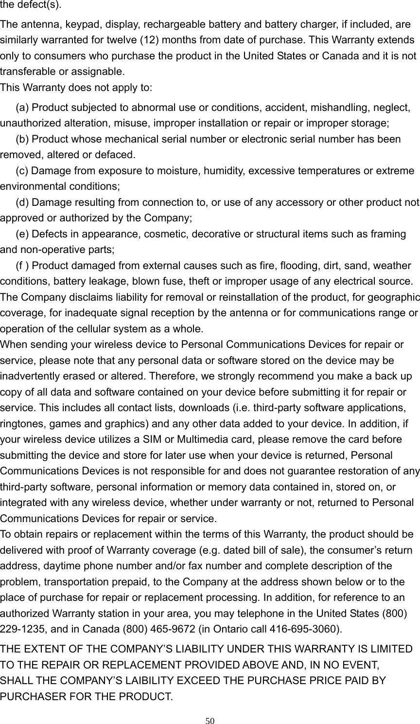  50the defect(s). The antenna, keypad, display, rechargeable battery and battery charger, if included, are similarly warranted for twelve (12) months from date of purchase. This Warranty extends only to consumers who purchase the product in the United States or Canada and it is not transferable or assignable. This Warranty does not apply to: (a) Product subjected to abnormal use or conditions, accident, mishandling, neglect, unauthorized alteration, misuse, improper installation or repair or improper storage;   (b) Product whose mechanical serial number or electronic serial number has been removed, altered or defaced.   (c) Damage from exposure to moisture, humidity, excessive temperatures or extreme environmental conditions;   (d) Damage resulting from connection to, or use of any accessory or other product not approved or authorized by the Company;   (e) Defects in appearance, cosmetic, decorative or structural items such as framing and non-operative parts;   (f ) Product damaged from external causes such as fire, flooding, dirt, sand, weather conditions, battery leakage, blown fuse, theft or improper usage of any electrical source.   The Company disclaims liability for removal or reinstallation of the product, for geographic coverage, for inadequate signal reception by the antenna or for communications range or operation of the cellular system as a whole.   When sending your wireless device to Personal Communications Devices for repair or service, please note that any personal data or software stored on the device may be inadvertently erased or altered. Therefore, we strongly recommend you make a back up copy of all data and software contained on your device before submitting it for repair or service. This includes all contact lists, downloads (i.e. third-party software applications, ringtones, games and graphics) and any other data added to your device. In addition, if your wireless device utilizes a SIM or Multimedia card, please remove the card before submitting the device and store for later use when your device is returned, Personal Communications Devices is not responsible for and does not guarantee restoration of any third-party software, personal information or memory data contained in, stored on, or integrated with any wireless device, whether under warranty or not, returned to Personal Communications Devices for repair or service.   To obtain repairs or replacement within the terms of this Warranty, the product should be delivered with proof of Warranty coverage (e.g. dated bill of sale), the consumer’s return address, daytime phone number and/or fax number and complete description of the problem, transportation prepaid, to the Company at the address shown below or to the place of purchase for repair or replacement processing. In addition, for reference to an authorized Warranty station in your area, you may telephone in the United States (800) 229-1235, and in Canada (800) 465-9672 (in Ontario call 416-695-3060).   THE EXTENT OF THE COMPANY’S LIABILITY UNDER THIS WARRANTY IS LIMITED TO THE REPAIR OR REPLACEMENT PROVIDED ABOVE AND, IN NO EVENT, SHALL THE COMPANY’S LAIBILITY EXCEED THE PURCHASE PRICE PAID BY PURCHASER FOR THE PRODUCT.   