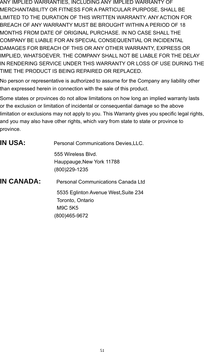  51ANY IMPLIED WARRANTIES, INCLUDING ANY IMPLIED WARRANTY OF MERCHANTABILITY OR FITNESS FOR A PARTICULAR PURPOSE, SHALL BE LIMITED TO THE DURATION OF THIS WRITTEN WARRANTY. ANY ACTION FOR BREACH OF ANY WARRANTY MUST BE BROUGHT WITHIN A PERIOD OF 18 MONTHS FROM DATE OF ORIGINAL PURCHASE. IN NO CASE SHALL THE COMPANY BE LIABLE FOR AN SPECIAL CONSEQUENTIAL OR INCIDENTAL DAMAGES FOR BREACH OF THIS OR ANY OTHER WARRANTY, EXPRESS OR IMPLIED, WHATSOEVER. THE COMPANY SHALL NOT BE LIABLE FOR THE DELAY IN RENDERING SERVICE UNDER THIS WARRANTY OR LOSS OF USE DURING THE TIME THE PRODUCT IS BEING REPAIRED OR REPLACED.   No person or representative is authorized to assume for the Company any liability other than expressed herein in connection with the sale of this product.   Some states or provinces do not allow limitations on how long an implied warranty lasts or the exclusion or limitation of incidental or consequential damage so the above limitation or exclusions may not apply to you. This Warranty gives you specific legal rights, and you may also have other rights, which vary from state to state or province to province.  IN USA:       Personal Communications Devies,LLC. 555 Wireless Blvd. Hauppauge,New York 11788 (800)229-1235 IN CANADA:       Personal Communications Canada Ltd 5535 Eglinton Avenue West,Suite 234 Toronto, Ontario M9C 5K5 (800)465-9672   