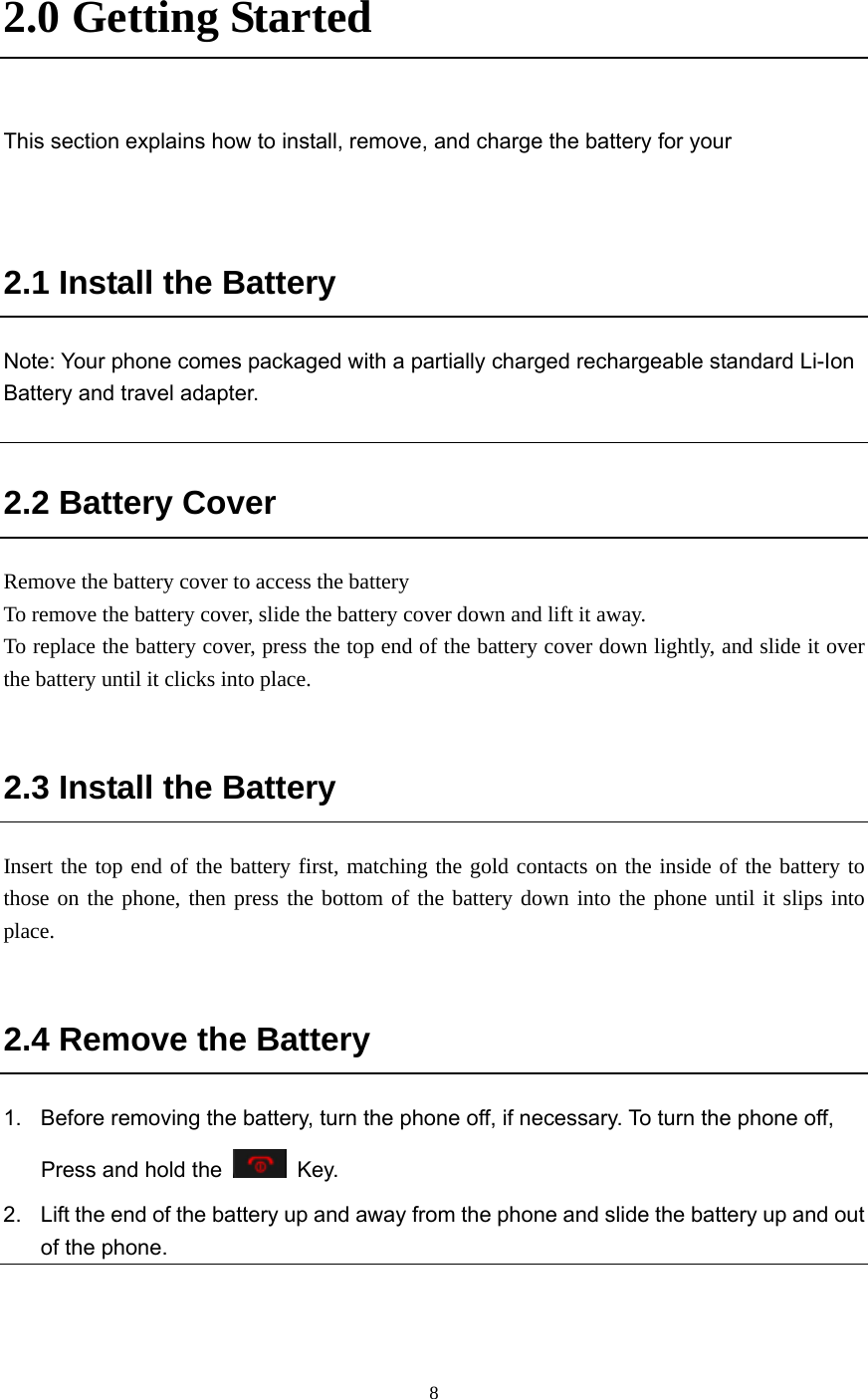  8 2.0 Getting Started    This section explains how to install, remove, and charge the battery for your     2.1 Install the Battery Note: Your phone comes packaged with a partially charged rechargeable standard Li-Ion Battery and travel adapter.  2.2 Battery Cover Remove the battery cover to access the battery To remove the battery cover, slide the battery cover down and lift it away. To replace the battery cover, press the top end of the battery cover down lightly, and slide it over the battery until it clicks into place.   2.3 Install the Battery Insert the top end of the battery first, matching the gold contacts on the inside of the battery to those on the phone, then press the bottom of the battery down into the phone until it slips into place.  2.4 Remove the Battery 1.  Before removing the battery, turn the phone off, if necessary. To turn the phone off, Press and hold the   Key. 2.  Lift the end of the battery up and away from the phone and slide the battery up and out of the phone. 