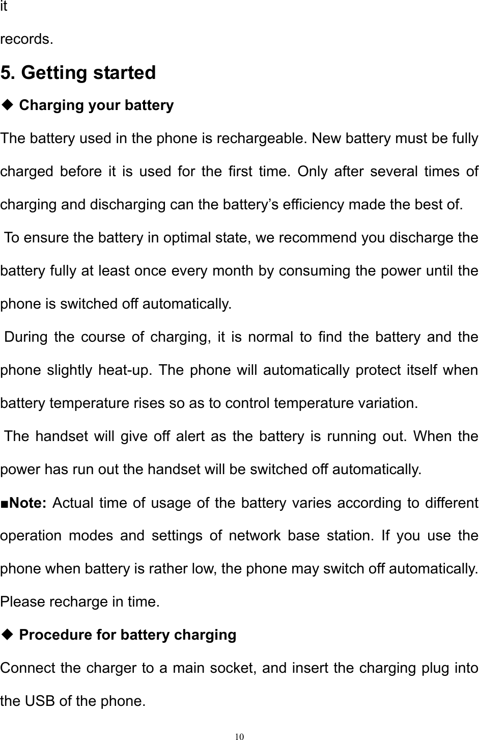 10  it  records.  5. Getting started  ◆ Charging your battery  The battery used in the phone is rechargeable. New battery must be fully charged before it is used for the first time. Only after several times of charging and discharging can the battery’s efficiency made the best of.   To ensure the battery in optimal state, we recommend you discharge the battery fully at least once every month by consuming the power until the phone is switched off automatically.   During the course of charging, it is normal to find the battery and the phone slightly heat-up. The phone will automatically protect itself when battery temperature rises so as to control temperature variation.  The handset will give off alert as the battery is running out. When the power has run out the handset will be switched off automatically. ■Note: Actual time of usage of the battery varies according to different operation modes and settings of network base station. If you use the phone when battery is rather low, the phone may switch off automatically. Please recharge in time. ◆ Procedure for battery charging  Connect the charger to a main socket, and insert the charging plug into the USB of the phone.  