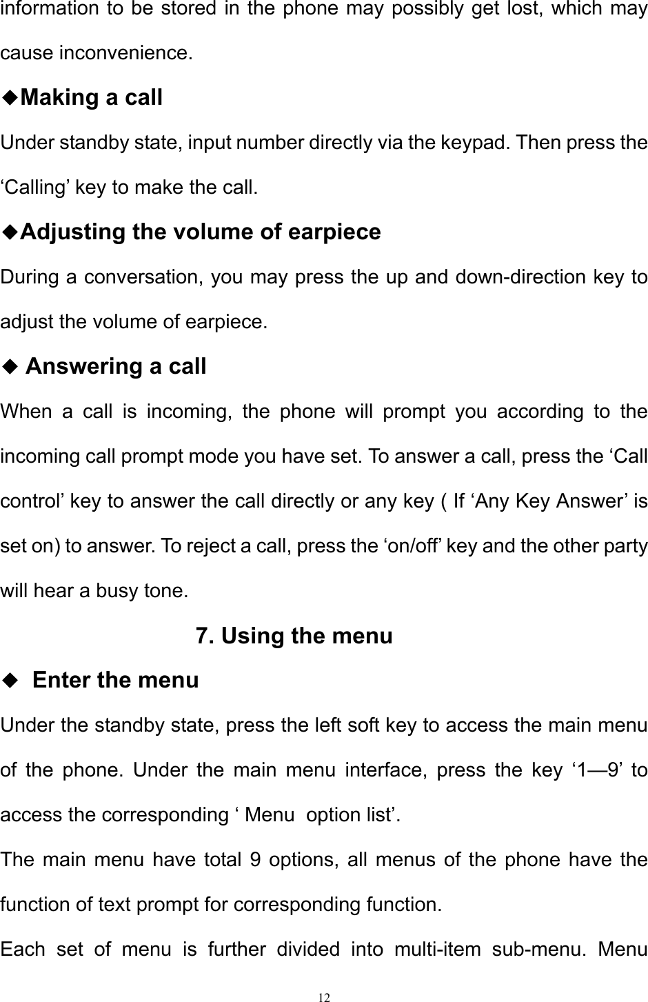 12  information to be stored in the phone may possibly get lost, which may cause inconvenience.  ◆Making a call  Under standby state, input number directly via the keypad. Then press the ‘Calling’ key to make the call.  ◆Adjusting the volume of earpiece During a conversation, you may press the up and down-direction key to adjust the volume of earpiece. ◆ Answering a call  When a call is incoming, the phone will prompt you according to the incoming call prompt mode you have set. To answer a call, press the ‘Call control’ key to answer the call directly or any key ( If ‘Any Key Answer’ is set on) to answer. To reject a call, press the ‘on/off’ key and the other party will hear a busy tone.   7. Using the menu ◆  Enter the menu  Under the standby state, press the left soft key to access the main menu of the phone. Under the main menu interface, press the key ‘1—9’ to access the corresponding ‘ Menu  option list’.   The main menu have total 9 options, all menus of the phone have the function of text prompt for corresponding function.  Each set of menu is further divided into multi-item sub-menu. Menu 