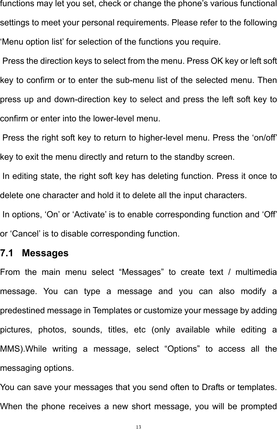 13  functions may let you set, check or change the phone’s various functional settings to meet your personal requirements. Please refer to the following ‘Menu option list’ for selection of the functions you require.   Press the direction keys to select from the menu. Press OK key or left soft key to confirm or to enter the sub-menu list of the selected menu. Then press up and down-direction key to select and press the left soft key to confirm or enter into the lower-level menu.   Press the right soft key to return to higher-level menu. Press the ‘on/off’ key to exit the menu directly and return to the standby screen.   In editing state, the right soft key has deleting function. Press it once to delete one character and hold it to delete all the input characters.   In options, ‘On’ or ‘Activate’ is to enable corresponding function and ‘Off’ or ‘Cancel’ is to disable corresponding function.  7.1   Messages From the main menu select “Messages” to create text / multimedia message. You can type a message and you can also modify a predestined message in Templates or customize your message by adding pictures, photos, sounds, titles, etc (only available while editing a MMS).While writing a message, select “Options” to access all the messaging options. You can save your messages that you send often to Drafts or templates. When the phone receives a new short message, you will be prompted 