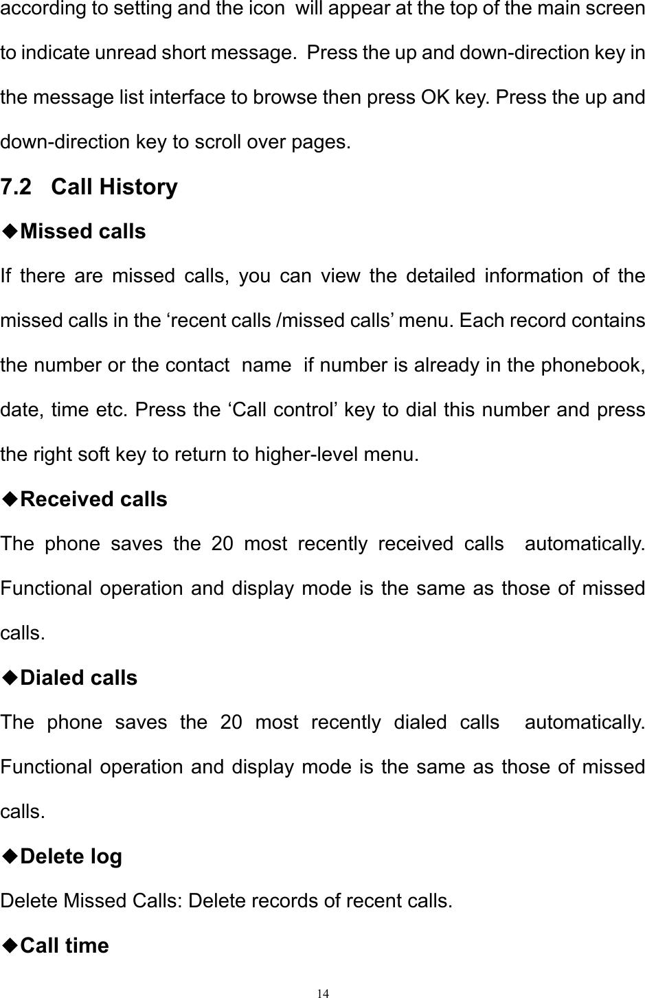 14  according to setting and the icon  will appear at the top of the main screen to indicate unread short message.  Press the up and down-direction key in the message list interface to browse then press OK key. Press the up and down-direction key to scroll over pages.  7.2   Call History ◆Missed calls If there are missed calls, you can view the detailed information of the missed calls in the ‘recent calls /missed calls’ menu. Each record contains the number or the contact  name  if number is already in the phonebook, date, time etc. Press the ‘Call control’ key to dial this number and press the right soft key to return to higher-level menu.  ◆Received calls The phone saves the 20 most recently received calls  automatically. Functional operation and display mode is the same as those of missed calls. ◆Dialed calls The phone saves the 20 most recently dialed calls  automatically. Functional operation and display mode is the same as those of missed calls. ◆Delete log Delete Missed Calls: Delete records of recent calls. ◆Call time 