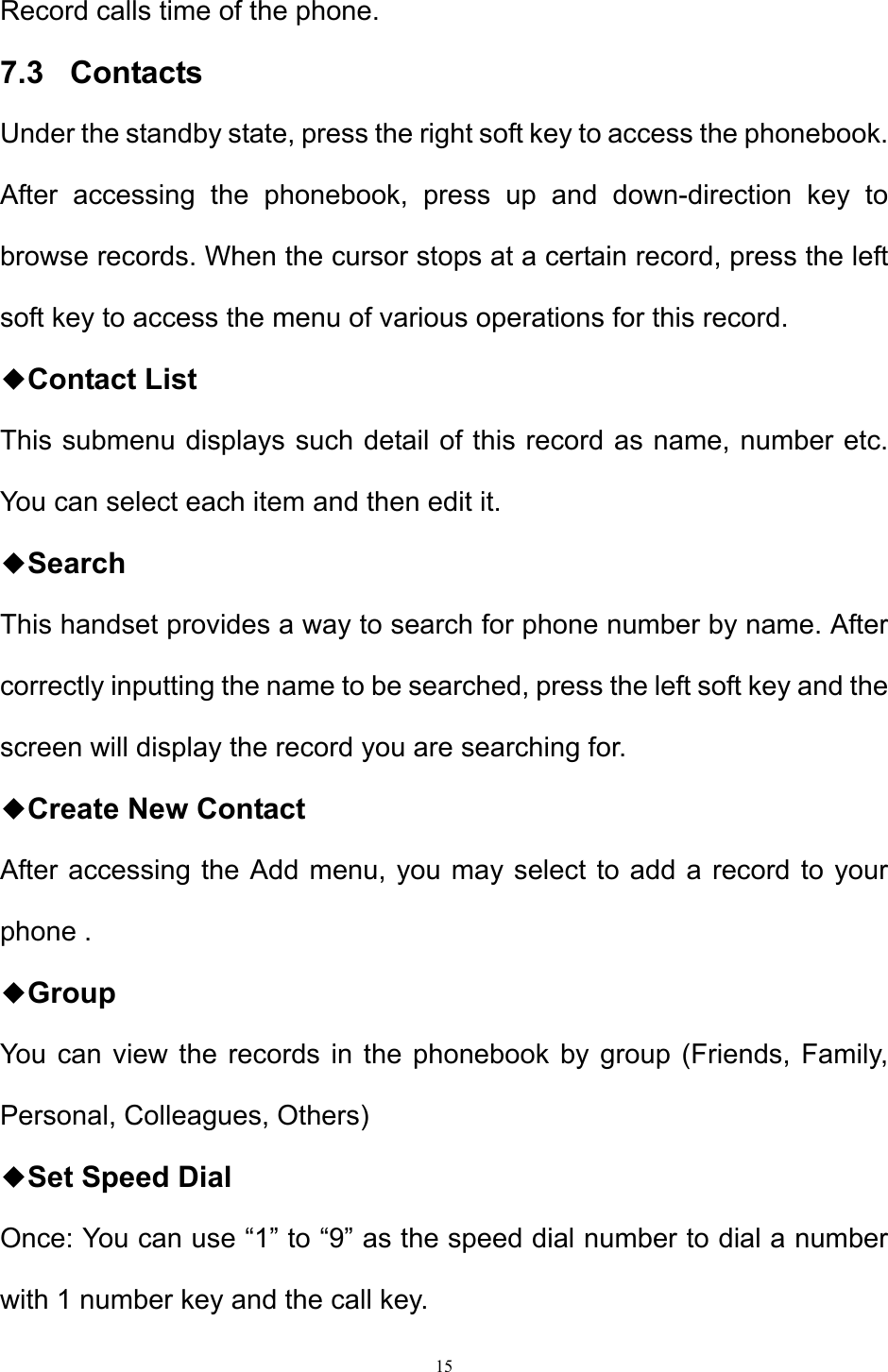 15  Record calls time of the phone. 7.3   Contacts Under the standby state, press the right soft key to access the phonebook. After accessing the phonebook, press up and down-direction key to browse records. When the cursor stops at a certain record, press the left soft key to access the menu of various operations for this record. ◆Contact List This submenu displays such detail of this record as name, number etc. You can select each item and then edit it.  ◆Search This handset provides a way to search for phone number by name. After correctly inputting the name to be searched, press the left soft key and the screen will display the record you are searching for. ◆Create New Contact  After accessing the Add menu, you may select to add a record to your phone . ◆Group  You can view the records in the phonebook by group (Friends, Family, Personal, Colleagues, Others) ◆Set Speed Dial Once: You can use “1” to “9” as the speed dial number to dial a number with 1 number key and the call key. 