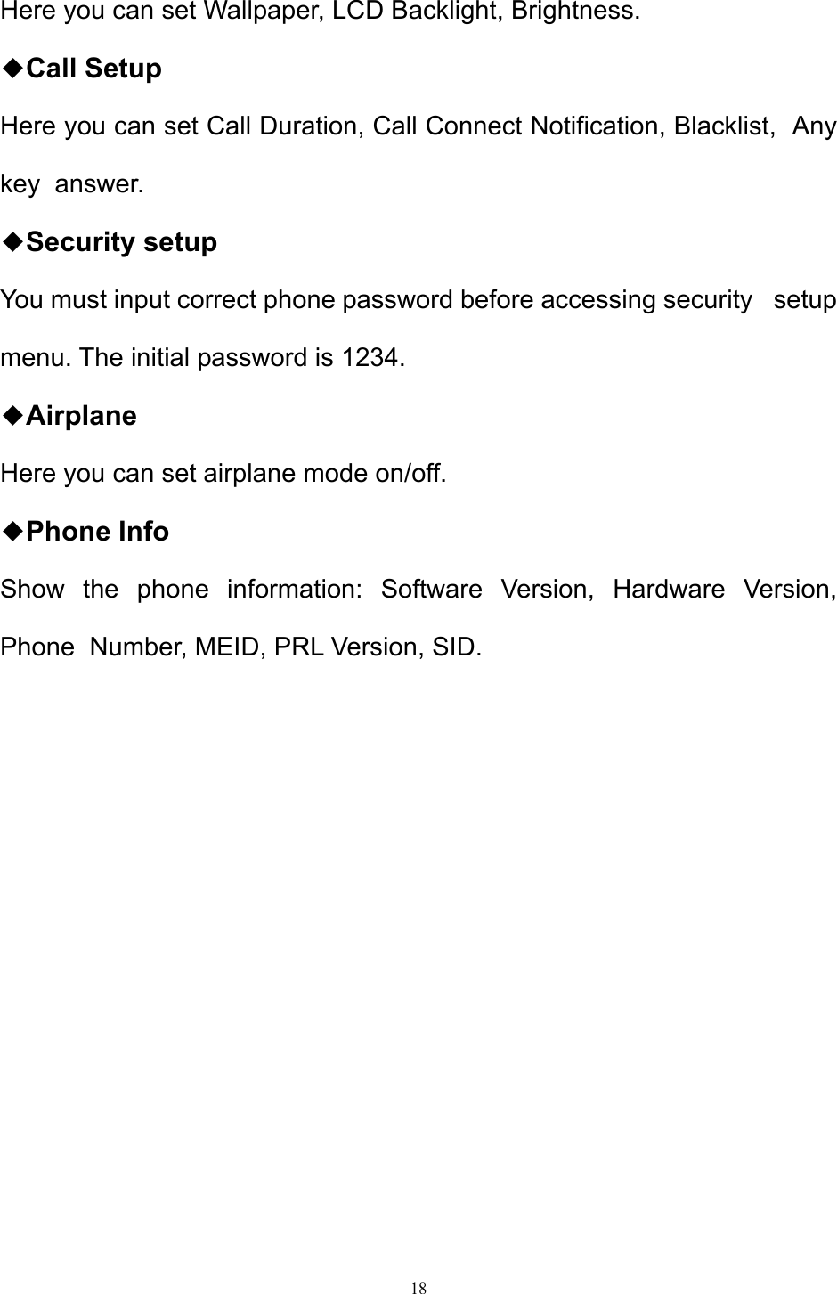 18  Here you can set Wallpaper, LCD Backlight, Brightness.  ◆Call Setup   Here you can set Call Duration, Call Connect Notification, Blacklist,  Any key  answer. ◆Security setup You must input correct phone password before accessing security   setup  menu. The initial password is 1234. ◆Airplane Here you can set airplane mode on/off. ◆Phone Info Show the phone information: Software Version, Hardware Version,  Phone  Number, MEID, PRL Version, SID.           
