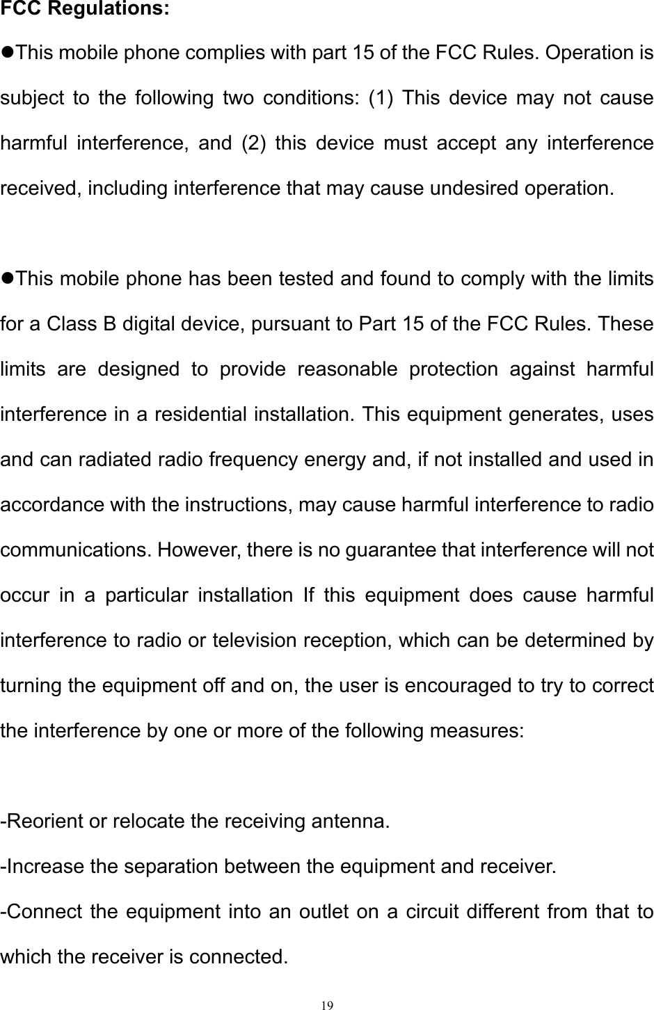 19  FCC Regulations: This mobile phone complies with part 15 of the FCC Rules. Operation is subject to the following two conditions: (1) This device may not cause harmful interference, and (2) this device must accept any interference received, including interference that may cause undesired operation.  This mobile phone has been tested and found to comply with the limits for a Class B digital device, pursuant to Part 15 of the FCC Rules. These limits are designed to provide reasonable protection against harmful interference in a residential installation. This equipment generates, uses and can radiated radio frequency energy and, if not installed and used in accordance with the instructions, may cause harmful interference to radio communications. However, there is no guarantee that interference will not occur in a particular installation If this equipment does cause harmful interference to radio or television reception, which can be determined by turning the equipment off and on, the user is encouraged to try to correct the interference by one or more of the following measures:  -Reorient or relocate the receiving antenna. -Increase the separation between the equipment and receiver. -Connect the equipment into an outlet on a circuit different from that to which the receiver is connected. 