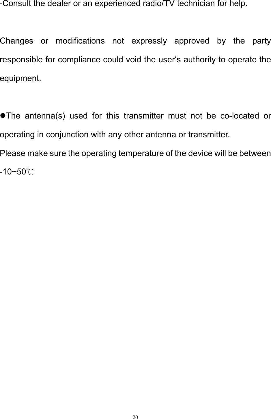 20  -Consult the dealer or an experienced radio/TV technician for help.  Changes or modifications not expressly approved by the party responsible for compliance could void the user‘s authority to operate the equipment.  The antenna(s) used for this transmitter must not be co-located or operating in conjunction with any other antenna or transmitter. Please make sure the operating temperature of the device will be between -10~50℃             