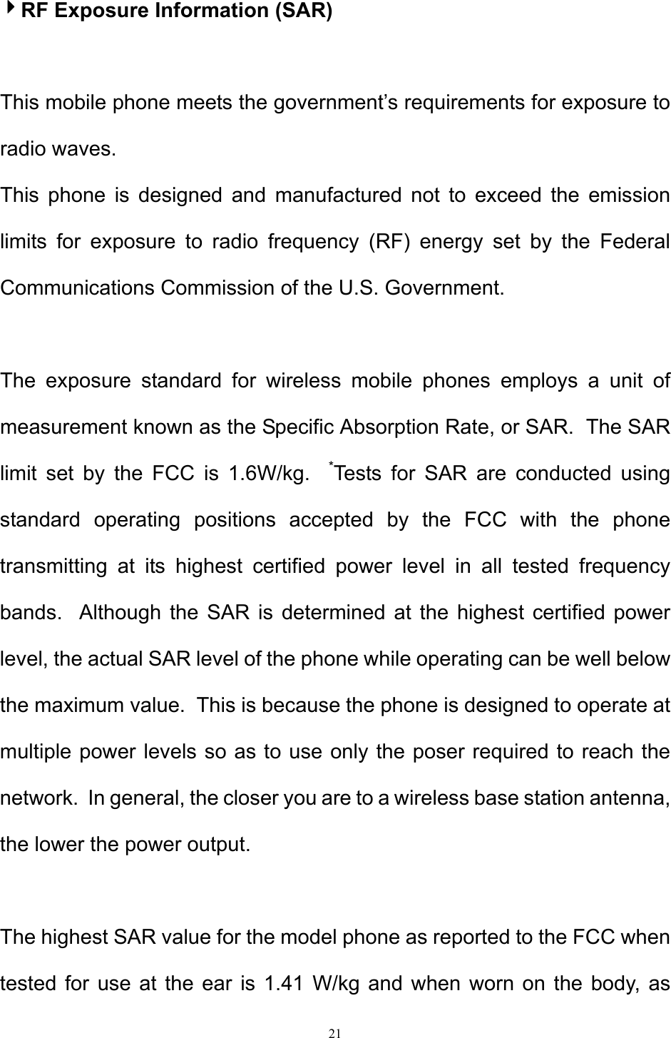 21  RF Exposure Information (SAR)  This mobile phone meets the government’s requirements for exposure to radio waves. This phone is designed and manufactured not to exceed the emission limits for exposure to radio frequency (RF) energy set by the Federal Communications Commission of the U.S. Government.    The exposure standard for wireless mobile phones employs a unit of measurement known as the Specific Absorption Rate, or SAR.  The SAR limit set by the FCC is 1.6W/kg.  *Tests for SAR are conducted using standard operating positions accepted by the FCC with the phone transmitting at its highest certified power level in all tested frequency bands.  Although the SAR is determined at the highest certified power level, the actual SAR level of the phone while operating can be well below the maximum value.  This is because the phone is designed to operate at multiple power levels so as to use only the poser required to reach the network.  In general, the closer you are to a wireless base station antenna, the lower the power output.  The highest SAR value for the model phone as reported to the FCC when tested for use at the ear is 1.41 W/kg and when worn on the body, as 