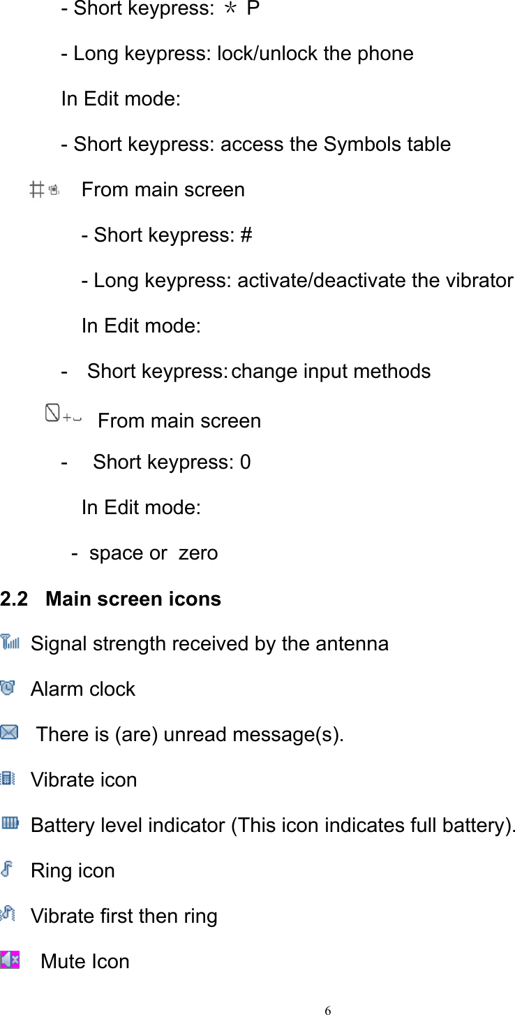 6  - Short keypress: ＊ P - Long keypress: lock/unlock the phone In Edit mode: - Short keypress: access the Symbols table From main screen  - Short keypress: # - Long keypress: activate/deactivate the vibrator In Edit mode: - Short keypress: change input methods    From main screen -   Short keypress: 0  In Edit mode: -  space or  zero 2.2   Main screen icons  Signal strength received by the antenna   Alarm clock    There is (are) unread message(s).  Vibrate icon    Battery level indicator (This icon indicates full battery).    Ring icon    Vibrate first then ring     Mute Icon  