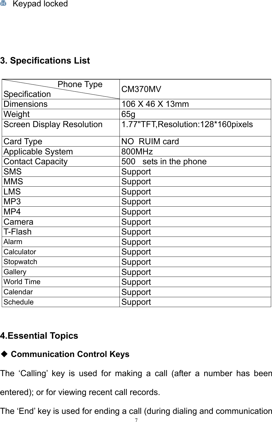 7   Keypad locked    3. Specifications List  Phone Type Specification  CM370MV Dimensions  106 X 46 X 13mm Weight 65g Screen Display Resolution  1.77&quot;TFT,Resolution:128*160pixels Card Type  NO  RUIM card Applicable System  800MHz Contact Capacity  500   sets in the phone SMS Support MMS Support LMS Support MP3 Support MP4 Support Camera Support T-Flash Support Alarm  Support Calculator  Support Stopwatch  Support Gallery  Support World Time  Support  Calendar  Support Schedule  Support  4.Essential Topics ◆ Communication Control Keys The ‘Calling’ key is used for making a call (after a number has been entered); or for viewing recent call records.  The ‘End’ key is used for ending a call (during dialing and communication 