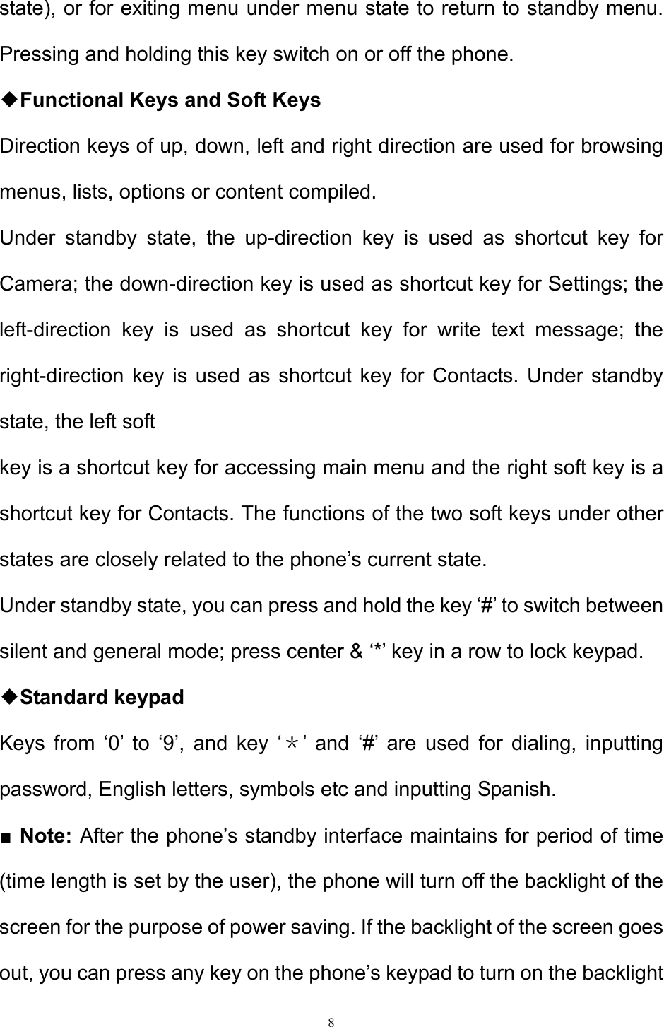 8  state), or for exiting menu under menu state to return to standby menu. Pressing and holding this key switch on or off the phone. ◆Functional Keys and Soft Keys Direction keys of up, down, left and right direction are used for browsing menus, lists, options or content compiled.  Under standby state, the up-direction key is used as shortcut key for Camera; the down-direction key is used as shortcut key for Settings; the left-direction key is used as shortcut key for write text message; the right-direction key is used as shortcut key for Contacts. Under standby state, the left soft  key is a shortcut key for accessing main menu and the right soft key is a shortcut key for Contacts. The functions of the two soft keys under other states are closely related to the phone’s current state.  Under standby state, you can press and hold the key ‘#’ to switch between silent and general mode; press center &amp; ‘*’ key in a row to lock keypad. ◆Standard keypad  Keys from ‘0’ to ‘9’, and key ‘＊’ and ‘#’ are used for dialing, inputting password, English letters, symbols etc and inputting Spanish.  ■ Note: After the phone’s standby interface maintains for period of time (time length is set by the user), the phone will turn off the backlight of the screen for the purpose of power saving. If the backlight of the screen goes out, you can press any key on the phone’s keypad to turn on the backlight   