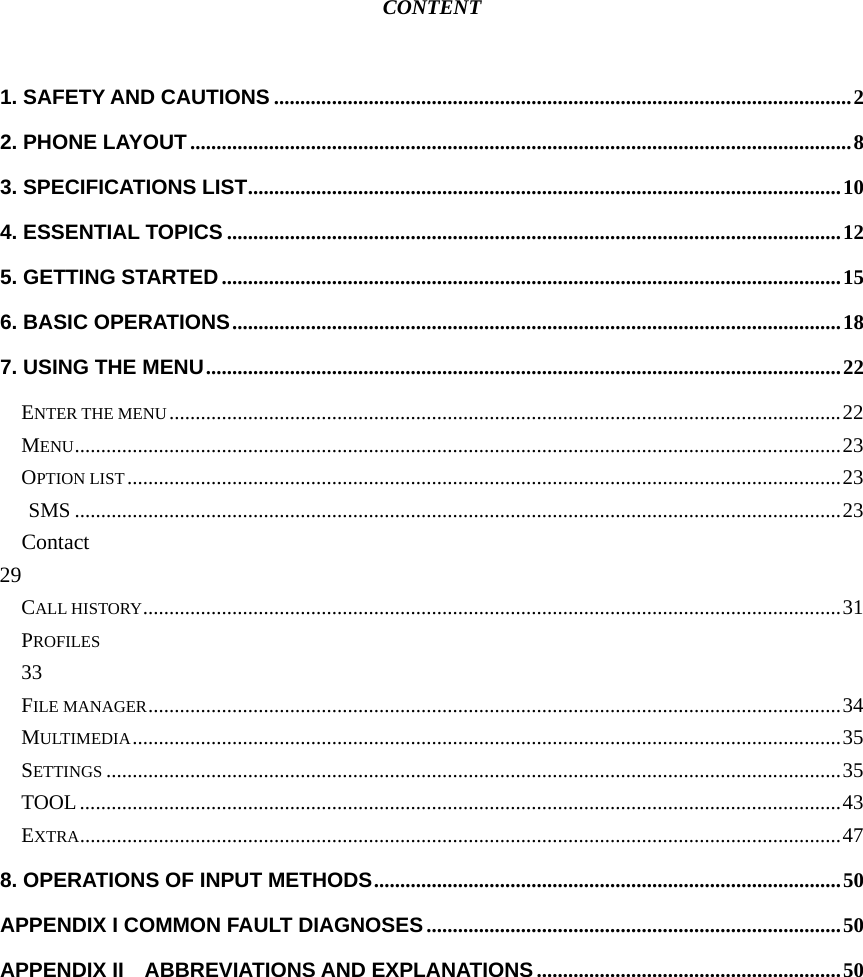  CONTENT  1. SAFETY AND CAUTIONS ..............................................................................................................2 2. PHONE LAYOUT ..............................................................................................................................8 3. SPECIFICATIONS LIST.................................................................................................................10 4. ESSENTIAL TOPICS .....................................................................................................................12 5. GETTING STARTED ......................................................................................................................15 6. BASIC OPERATIONS....................................................................................................................18 7. USING THE MENU.........................................................................................................................22 ENTER THE MENU................................................................................................................................22 MENU..................................................................................................................................................23 OPTION LIST........................................................................................................................................23  SMS ..................................................................................................................................................23   Contact                                                                     29 CALL HISTORY.....................................................................................................................................31 PROFILES                                                                                               33 FILE MANAGER....................................................................................................................................34 MULTIMEDIA.......................................................................................................................................35 SETTINGS ............................................................................................................................................35 TOOL.................................................................................................................................................43 EXTRA.................................................................................................................................................47 8. OPERATIONS OF INPUT METHODS.........................................................................................50 APPENDIX I COMMON FAULT DIAGNOSES...............................................................................50 APPENDIX II    ABBREVIATIONS AND EXPLANATIONS ..........................................................50   