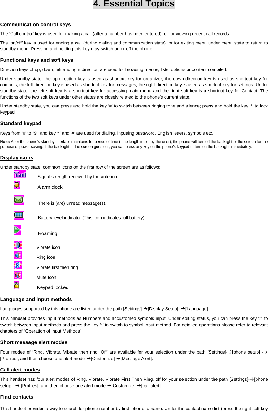   4. Essential Topics Communication control keys The ‘Call control’ key is used for making a call (after a number has been entered); or for viewing recent call records. The ‘on/off’ key is used for ending a call (during dialing and communication state), or for exiting menu under menu state to return to standby menu. Pressing and holding this key may switch on or off the phone. Functional keys and soft keys Direction keys of up, down, left and right direction are used for browsing menus, lists, options or content compiled. Under standby state, the up-direction key is used as shortcut key for organizer; the down-direction key is used as shortcut key for contacts; the left-direction key is used as shortcut key for messages; the right-direction key is used as shortcut key for settings. Under standby state, the left soft key is a shortcut key for accessing main menu and the right soft key is a shortcut key for Contact. The functions of the two soft keys under other states are closely related to the phone’s current state. Under standby state, you can press and hold the key ‘#’ to switch between ringing tone and silence; press and hold the key ‘*’ to lock keypad. Standard keypad Keys from ‘0’ to ‘9’, and key ‘*’ and ‘#’ are used for dialing, inputting password, English letters, symbols etc. Note: After the phone’s standby interface maintains for period of time (time length is set by the user), the phone will turn off the backlight of the screen for the purpose of power saving. If the backlight of the screen goes out, you can press any key on the phone’s keypad to turn on the backlight immediately.   Display icons Under standby state, common icons on the first row of the screen are as follows:           Signal strength received by the antenna             Alarm clock           There is (are) unread message(s).           Battery level indicator (This icon indicates full battery).             Roaming           Vibrate icon           Ring icon           Vibrate first then ring           Mute Icon             Keypad locked Language and input methods Languages supported by this phone are listed under the path [Settings]-Æ[Display Setup] -Æ[Language].  This handset provides input methods as Numbers and accustomed symbols input. Under editing status, you can press the key ‘#’ to switch between input methods and press the key ‘*’ to switch to symbol input method. For detailed operations please refer to relevant chapters of “Operation of Input Methods”. Short message alert modes Four modes of ‘Ring, Vibrate, Vibrate then ring, Off’ are available for your selection under the path [Settings]-Æ[phone setup] -Æ [Profiles], and then choose one alert mode-Æ[Customize]-Æ[Message Alert]. Call alert modes This handset has four alert modes of Ring, Vibrate, Vibrate First Then Ring, off for your selection under the path [Settings]-Æ[phone setup] -Æ [Profiles], and then choose one alert mode-Æ[Customize]-Æ[call alert]. Find contacts This handset provides a way to search for phone number by first letter of a name. Under the contact name list (press the right soft key 