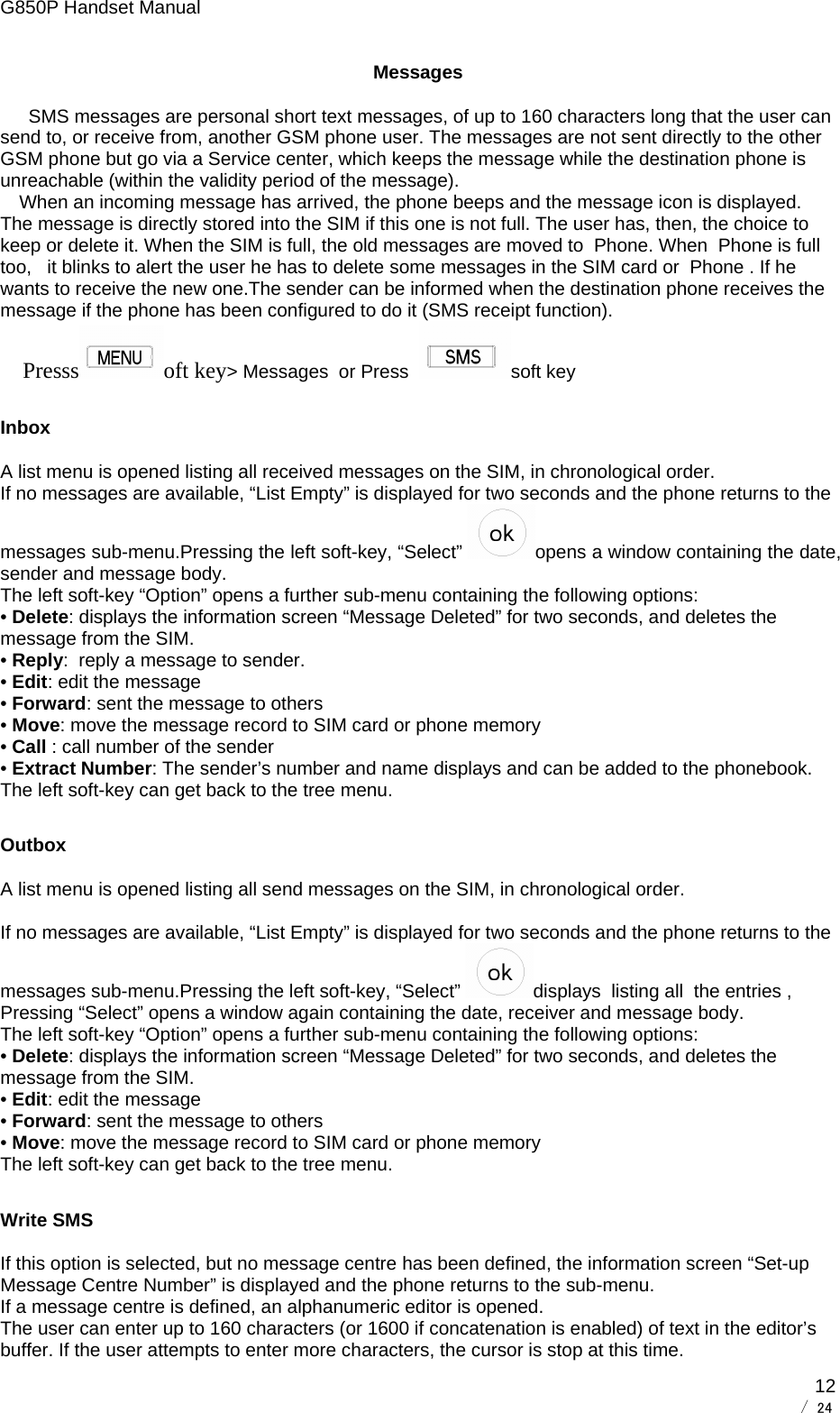 G850P Handset Manual        / 24  12Messages SMS messages are personal short text messages, of up to 160 characters long that the user can send to, or receive from, another GSM phone user. The messages are not sent directly to the other GSM phone but go via a Service center, which keeps the message while the destination phone is unreachable (within the validity period of the message). When an incoming message has arrived, the phone beeps and the message icon is displayed. The message is directly stored into the SIM if this one is not full. The user has, then, the choice to keep or delete it. When the SIM is full, the old messages are moved to  Phone. When  Phone is full too,   it blinks to alert the user he has to delete some messages in the SIM card or  Phone . If he wants to receive the new one.The sender can be informed when the destination phone receives the message if the phone has been configured to do it (SMS receipt function). Presss oft key&gt; Messages  or Press   soft key Inbox A list menu is opened listing all received messages on the SIM, in chronological order. If no messages are available, “List Empty” is displayed for two seconds and the phone returns to the messages sub-menu.Pressing the left soft-key, “Select”  opens a window containing the date, sender and message body.  The left soft-key “Option” opens a further sub-menu containing the following options: • Delete: displays the information screen “Message Deleted” for two seconds, and deletes the message from the SIM.  • Reply:  reply a message to sender. • Edit: edit the message  • Forward: sent the message to others • Move: move the message record to SIM card or phone memory • Call : call number of the sender • Extract Number: The sender’s number and name displays and can be added to the phonebook. The left soft-key can get back to the tree menu. Outbox A list menu is opened listing all send messages on the SIM, in chronological order.  If no messages are available, “List Empty” is displayed for two seconds and the phone returns to the messages sub-menu.Pressing the left soft-key, “Select”  displays  listing all  the entries , Pressing “Select” opens a window again containing the date, receiver and message body.  The left soft-key “Option” opens a further sub-menu containing the following options: • Delete: displays the information screen “Message Deleted” for two seconds, and deletes the message from the SIM.  • Edit: edit the message • Forward: sent the message to others  • Move: move the message record to SIM card or phone memory The left soft-key can get back to the tree menu. Write SMS If this option is selected, but no message centre has been defined, the information screen “Set-up Message Centre Number” is displayed and the phone returns to the sub-menu. If a message centre is defined, an alphanumeric editor is opened. The user can enter up to 160 characters (or 1600 if concatenation is enabled) of text in the editor’s buffer. If the user attempts to enter more characters, the cursor is stop at this time. 