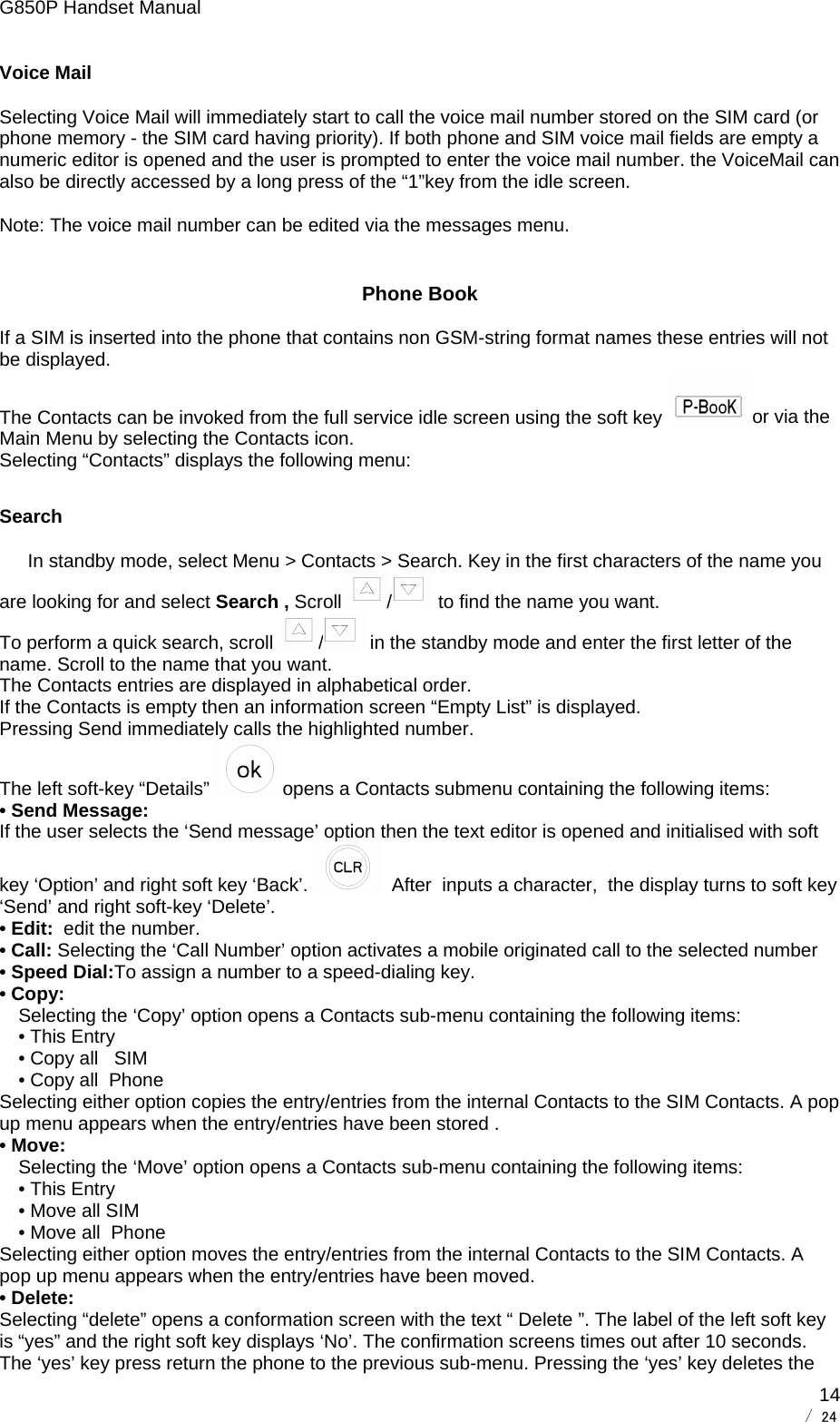 G850P Handset Manual        / 24  14Voice Mail Selecting Voice Mail will immediately start to call the voice mail number stored on the SIM card (or phone memory - the SIM card having priority). If both phone and SIM voice mail fields are empty a numeric editor is opened and the user is prompted to enter the voice mail number. the VoiceMail can also be directly accessed by a long press of the “1”key from the idle screen.  Note: The voice mail number can be edited via the messages menu. Phone Book If a SIM is inserted into the phone that contains non GSM-string format names these entries will not be displayed.  The Contacts can be invoked from the full service idle screen using the soft key  or via the Main Menu by selecting the Contacts icon. Selecting “Contacts” displays the following menu: Search In standby mode, select Menu &gt; Contacts &gt; Search. Key in the first characters of the name you are looking for and select Search , Scroll  / to find the name you want. To perform a quick search, scroll  / in the standby mode and enter the first letter of the name. Scroll to the name that you want. The Contacts entries are displayed in alphabetical order. If the Contacts is empty then an information screen “Empty List” is displayed. Pressing Send immediately calls the highlighted number.  The left soft-key “Details”  opens a Contacts submenu containing the following items:  • Send Message:  If the user selects the ‘Send message’ option then the text editor is opened and initialised with soft key ‘Option’ and right soft key ‘Back’.    After  inputs a character,  the display turns to soft key ‘Send’ and right soft-key ‘Delete’. • Edit:  edit the number. • Call: Selecting the ‘Call Number’ option activates a mobile originated call to the selected number • Speed Dial:To assign a number to a speed-dialing key. • Copy:  Selecting the ‘Copy’ option opens a Contacts sub-menu containing the following items: • This Entry • Copy all   SIM • Copy all  Phone Selecting either option copies the entry/entries from the internal Contacts to the SIM Contacts. A pop up menu appears when the entry/entries have been stored . • Move:  Selecting the ‘Move’ option opens a Contacts sub-menu containing the following items: • This Entry • Move all SIM • Move all  Phone Selecting either option moves the entry/entries from the internal Contacts to the SIM Contacts. A pop up menu appears when the entry/entries have been moved. • Delete:  Selecting “delete” opens a conformation screen with the text “ Delete ”. The label of the left soft key is “yes” and the right soft key displays ‘No’. The confirmation screens times out after 10 seconds. The ‘yes’ key press return the phone to the previous sub-menu. Pressing the ‘yes’ key deletes the 