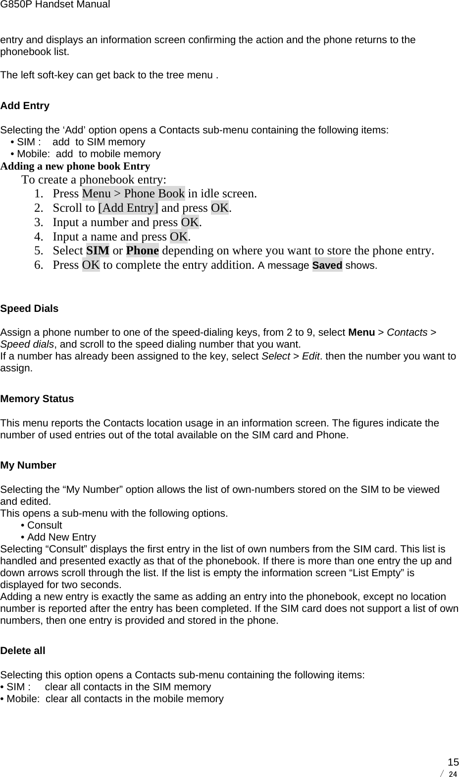 G850P Handset Manual        / 24  15entry and displays an information screen confirming the action and the phone returns to the phonebook list.  The left soft-key can get back to the tree menu . Add Entry Selecting the ‘Add’ option opens a Contacts sub-menu containing the following items: • SIM :    add  to SIM memory • Mobile:  add  to mobile memory Adding a new phone book Entry   To create a phonebook entry: 1. Press Menu &gt; Phone Book in idle screen. 2. Scroll to [Add Entry] and press OK. 3. Input a number and press OK. 4. Input a name and press OK. 5. Select SIM or Phone depending on where you want to store the phone entry. 6. Press OK to complete the entry addition. A message Saved shows.  Speed Dials Assign a phone number to one of the speed-dialing keys, from 2 to 9, select Menu &gt; Contacts &gt; Speed dials, and scroll to the speed dialing number that you want. If a number has already been assigned to the key, select Select &gt; Edit. then the number you want to assign. Memory Status This menu reports the Contacts location usage in an information screen. The figures indicate the number of used entries out of the total available on the SIM card and Phone. My Number Selecting the “My Number” option allows the list of own-numbers stored on the SIM to be viewed and edited. This opens a sub-menu with the following options. • Consult • Add New Entry Selecting “Consult” displays the first entry in the list of own numbers from the SIM card. This list is handled and presented exactly as that of the phonebook. If there is more than one entry the up and down arrows scroll through the list. If the list is empty the information screen “List Empty” is displayed for two seconds. Adding a new entry is exactly the same as adding an entry into the phonebook, except no location number is reported after the entry has been completed. If the SIM card does not support a list of own numbers, then one entry is provided and stored in the phone. Delete all  Selecting this option opens a Contacts sub-menu containing the following items: • SIM :     clear all contacts in the SIM memory • Mobile:  clear all contacts in the mobile memory  