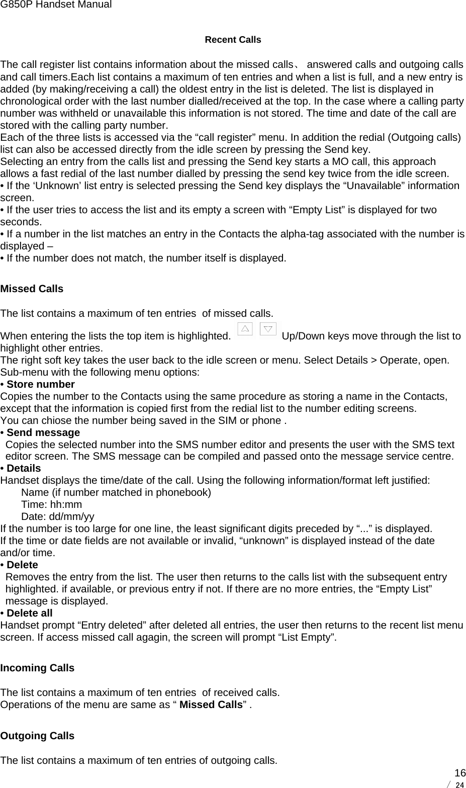 G850P Handset Manual        / 24  16Recent Calls The call register list contains information about the missed calls、 answered calls and outgoing calls and call timers.Each list contains a maximum of ten entries and when a list is full, and a new entry is added (by making/receiving a call) the oldest entry in the list is deleted. The list is displayed in chronological order with the last number dialled/received at the top. In the case where a calling party number was withheld or unavailable this information is not stored. The time and date of the call are stored with the calling party number. Each of the three lists is accessed via the “call register” menu. In addition the redial (Outgoing calls) list can also be accessed directly from the idle screen by pressing the Send key. Selecting an entry from the calls list and pressing the Send key starts a MO call, this approach allows a fast redial of the last number dialled by pressing the send key twice from the idle screen.  • If the ‘Unknown’ list entry is selected pressing the Send key displays the “Unavailable” information screen. • If the user tries to access the list and its empty a screen with “Empty List” is displayed for two seconds. • If a number in the list matches an entry in the Contacts the alpha-tag associated with the number is displayed – • If the number does not match, the number itself is displayed. Missed Calls The list contains a maximum of ten entries  of missed calls. When entering the lists the top item is highlighted.   Up/Down keys move through the list to highlight other entries. The right soft key takes the user back to the idle screen or menu. Select Details &gt; Operate, open. Sub-menu with the following menu options: • Store number  Copies the number to the Contacts using the same procedure as storing a name in the Contacts, except that the information is copied first from the redial list to the number editing screens. You can chiose the number being saved in the SIM or phone . • Send message Copies the selected number into the SMS number editor and presents the user with the SMS text editor screen. The SMS message can be compiled and passed onto the message service centre. • Details Handset displays the time/date of the call. Using the following information/format left justified: Name (if number matched in phonebook) Time: hh:mm Date: dd/mm/yy If the number is too large for one line, the least significant digits preceded by “...” is displayed. If the time or date fields are not available or invalid, “unknown” is displayed instead of the date and/or time. • Delete Removes the entry from the list. The user then returns to the calls list with the subsequent entry highlighted. if available, or previous entry if not. If there are no more entries, the “Empty List” message is displayed. • Delete all Handset prompt “Entry deleted” after deleted all entries, the user then returns to the recent list menu screen. If access missed call agagin, the screen will prompt “List Empty”. Incoming Calls The list contains a maximum of ten entries  of received calls. Operations of the menu are same as “ Missed Calls” . Outgoing Calls The list contains a maximum of ten entries of outgoing calls. 