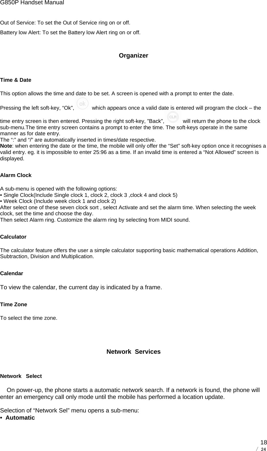 G850P Handset Manual        / 24  18Out of Service: To set the Out of Service ring on or off. Battery low Alert: To set the Battery low Alert ring on or off. Organizer Time &amp; Date This option allows the time and date to be set. A screen is opened with a prompt to enter the date.  Pressing the left soft-key, “Ok”,  which appears once a valid date is entered will program the clock – the time entry screen is then entered. Pressing the right soft-key, ”Back”,  will return the phone to the clock sub-menu.The time entry screen contains a prompt to enter the time. The soft-keys operate in the same manner as for date entry. The “:” and “/” are automatically inserted in times/date respective. Note: when entering the date or the time, the mobile will only offer the “Set” soft-key option once it recognises a valid entry. eg. it is impossible to enter 25:96 as a time. If an invalid time is entered a “Not Allowed” screen is displayed. Alarm Clock A sub-menu is opened with the following options: • Single Clock(Include Single clock 1, clock 2, clock 3 ,clock 4 and clock 5) • Week Clock (Include week clock 1 and clock 2) After select one of these seven clock sort , select Activate and set the alarm time. When selecting the week clock, set the time and choose the day.  Then select Alarm ring. Customize the alarm ring by selecting from MIDI sound. Calculator The calculator feature offers the user a simple calculator supporting basic mathematical operations Addition, Subtraction, Division and Multiplication.      Calendar To view the calendar, the current day is indicated by a frame. Time Zone To select the time zone.   Network  Services Network   Select     On power-up, the phone starts a automatic network search. If a network is found, the phone will enter an emergency call only mode until the mobile has performed a location update.  Selection of “Network Sel” menu opens a sub-menu: •  Automatic 