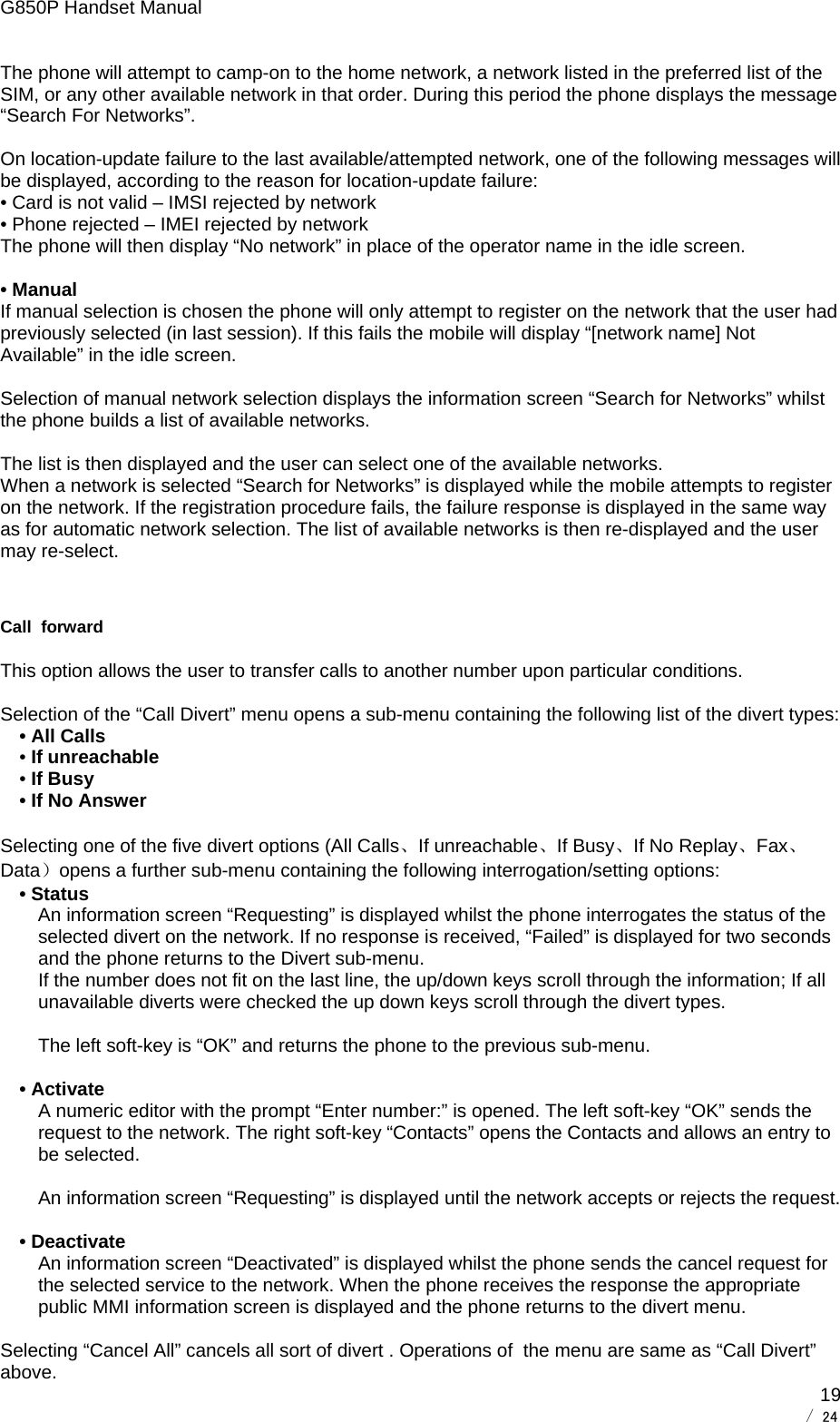 G850P Handset Manual        / 24  19The phone will attempt to camp-on to the home network, a network listed in the preferred list of the SIM, or any other available network in that order. During this period the phone displays the message “Search For Networks”.  On location-update failure to the last available/attempted network, one of the following messages will be displayed, according to the reason for location-update failure: • Card is not valid – IMSI rejected by network  • Phone rejected – IMEI rejected by network  The phone will then display “No network” in place of the operator name in the idle screen.  • Manual If manual selection is chosen the phone will only attempt to register on the network that the user had previously selected (in last session). If this fails the mobile will display “[network name] Not Available” in the idle screen.  Selection of manual network selection displays the information screen “Search for Networks” whilst the phone builds a list of available networks.  The list is then displayed and the user can select one of the available networks. When a network is selected “Search for Networks” is displayed while the mobile attempts to register on the network. If the registration procedure fails, the failure response is displayed in the same way as for automatic network selection. The list of available networks is then re-displayed and the user may re-select.  Call  forward This option allows the user to transfer calls to another number upon particular conditions.  Selection of the “Call Divert” menu opens a sub-menu containing the following list of the divert types: • All Calls • If unreachable • If Busy • If No Answer  Selecting one of the five divert options (All Calls、If unreachable、If Busy、If No Replay、Fax、Data）opens a further sub-menu containing the following interrogation/setting options: • Status An information screen “Requesting” is displayed whilst the phone interrogates the status of the selected divert on the network. If no response is received, “Failed” is displayed for two seconds and the phone returns to the Divert sub-menu. If the number does not fit on the last line, the up/down keys scroll through the information; If all unavailable diverts were checked the up down keys scroll through the divert types.  The left soft-key is “OK” and returns the phone to the previous sub-menu.  • Activate A numeric editor with the prompt “Enter number:” is opened. The left soft-key “OK” sends the request to the network. The right soft-key “Contacts” opens the Contacts and allows an entry to be selected.  An information screen “Requesting” is displayed until the network accepts or rejects the request.  • Deactivate An information screen “Deactivated” is displayed whilst the phone sends the cancel request for the selected service to the network. When the phone receives the response the appropriate public MMI information screen is displayed and the phone returns to the divert menu.  Selecting “Cancel All” cancels all sort of divert . Operations of  the menu are same as “Call Divert” above.  